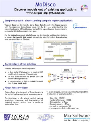 MoDisco Discover models out of existing applications www.eclipse.org/gmt/modisco Western Geco  has developed a  Large Scale Data Intensive Geological   system  with heterogeneous technologies (Java, C#, C, C++, …). Understanding this system has became difficult because parts of this system have no documentation, no model and initial developers have gone. For the  Modelplex  project,  Mia-Software  has developed a tool based on MoDisco to extract  lightweight UML models  by analysing specific kind of  dependencies  from a selected Java or C# class. About Western-Geco WesternGeco, a business unit of Schlumberger, is the world's leading geophysical services company. The time-lapse, or 4D, seismic method involves acquisition, processing, and interpretation of repeated seismic surveys over a producing hydrocarbon field. To attain this goal, seismic acquisition has implied the development of a complex system : Data rate > 100MB/s  Number of sensors > 100000  Disk capacity > 60 Tbyte  Compute power > 1 TFlop  Network of computers > 500 Heterogeneity : C, C++, C#, Java, etc. Architecture of the solution The tool is built upon these components : a  Java  and a  C#   discoverers  to create a KDM model out of Java and C# source code an ATL transformation to  enrich  the KDM model with dependencies a transformation to UML to  export  the result into  Eclipse UML2 tools Sample use-case : understanding complex legacy applications 