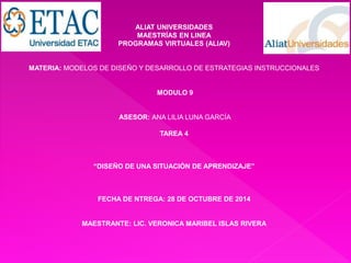 ALIAT UNIVERSIDADES 
MAESTRÍAS EN LINEA 
PROGRAMAS VIRTUALES (ALIAV) 
MATERIA: MODELOS DE DISEÑO Y DESARROLLO DE ESTRATEGIAS INSTRUCCIONALES 
MODULO 9 
ASESOR: ANA LILIA LUNA GARCÍA 
TAREA 4 
“DISEÑO DE UNA SITUACIÓN DE APRENDIZAJE” 
FECHA DE NTREGA: 28 DE OCTUBRE DE 2014 
MAESTRANTE: LIC. VERONICA MARIBEL ISLAS RIVERA 
 