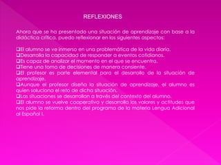 REFLEXIONES 
Ahora que se ha presentado una situación de aprendizaje con base a la 
didáctica crítica, puedo reflexionar en los siguientes aspectos: 
El alumno se ve inmerso en una problemática de la vida diaria. 
Desarrolla la capacidad de responder a eventos cotidianos. 
Es capaz de analizar el momento en el que se encuentra. 
Tiene una toma de decisiones de manera consiente. 
El profesor es parte elemental para el desarrollo de la situación de 
aprendizaje. 
Aunque el profesor diseña la situación de aprendizaje, el alumno es 
quien soluciona el reto de dicha situación. 
Las situaciones se desarrollan a través del contexto del alumno. 
El alumno se vuelve cooperativo y desarrolla los valores y actitudes que 
nos pide la reforma dentro del programa de la materia Lengua Adicional 
al Español I. 
 