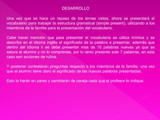 DESARROLLO 
Una vez que se hace un repaso de los temas vistos, ahora se presentará el 
vocabulario para trabajar la estructura gramatical (simple present), utilizando a los 
miembros de la familia para la presentación del vocabulario. 
Cabe hacer mención que para presentar el vocabulario se utiliza mímica y se 
describe en el idioma inglés el significado de la palabra a presentar, además que 
dentro del idioma n se debe presentar mas de 10 palabras nuevas ya que se 
satura al alumno y no lo comprende, por lo tanto presento solo 7 palabras, en este 
caso son acciones de rutina. 
Y posterior contestaran preguntas respecto a los miembros de la familia, una vez 
que el alumno tiene claro el significado de las nuevas palabras presentadas. 
Esto lo harán en pares y cambiaran de pareja cada que el profesor lo indique. 
 