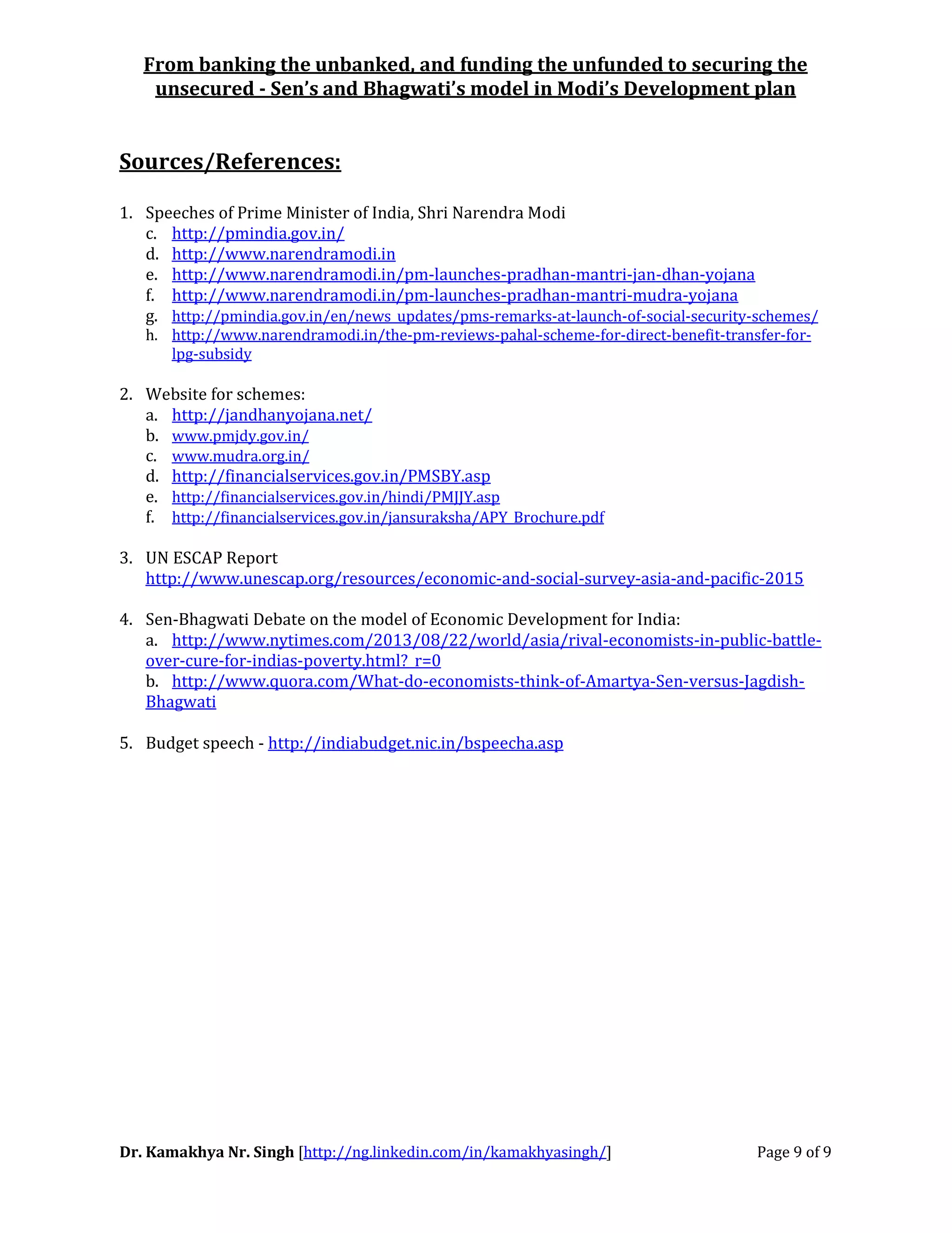 From banking the unbanked, and funding the unfunded to securing the
unsecured - Sen’s and Bhagwati’s model in Modi’s Development plan
Dr. Kamakhya Nr. Singh [http://ng.linkedin.com/in/kamakhyasingh/] Page 9 of 9
Sources/References:
1. Speeches of Prime Minister of India, Shri Narendra Modi
c. http://pmindia.gov.in/
d. http://www.narendramodi.in
e. http://www.narendramodi.in/pm-launches-pradhan-mantri-jan-dhan-yojana
f. http://www.narendramodi.in/pm-launches-pradhan-mantri-mudra-yojana
g. http://pmindia.gov.in/en/news_updates/pms-remarks-at-launch-of-social-security-schemes/
h. http://www.narendramodi.in/the-pm-reviews-pahal-scheme-for-direct-benefit-transfer-for-
lpg-subsidy
2. Website for schemes:
a. http://jandhanyojana.net/
b. www.pmjdy.gov.in/
c. www.mudra.org.in/
d. http://financialservices.gov.in/PMSBY.asp
e. http://financialservices.gov.in/hindi/PMJJY.asp
f. http://financialservices.gov.in/jansuraksha/APY_Brochure.pdf
3. UN ESCAP Report
http://www.unescap.org/resources/economic-and-social-survey-asia-and-pacific-2015
4. Sen-Bhagwati Debate on the model of Economic Development for India:
a. http://www.nytimes.com/2013/08/22/world/asia/rival-economists-in-public-battle-
over-cure-for-indias-poverty.html?_r=0
b. http://www.quora.com/What-do-economists-think-of-Amartya-Sen-versus-Jagdish-
Bhagwati
5. Budget speech - http://indiabudget.nic.in/bspeecha.asp
 
