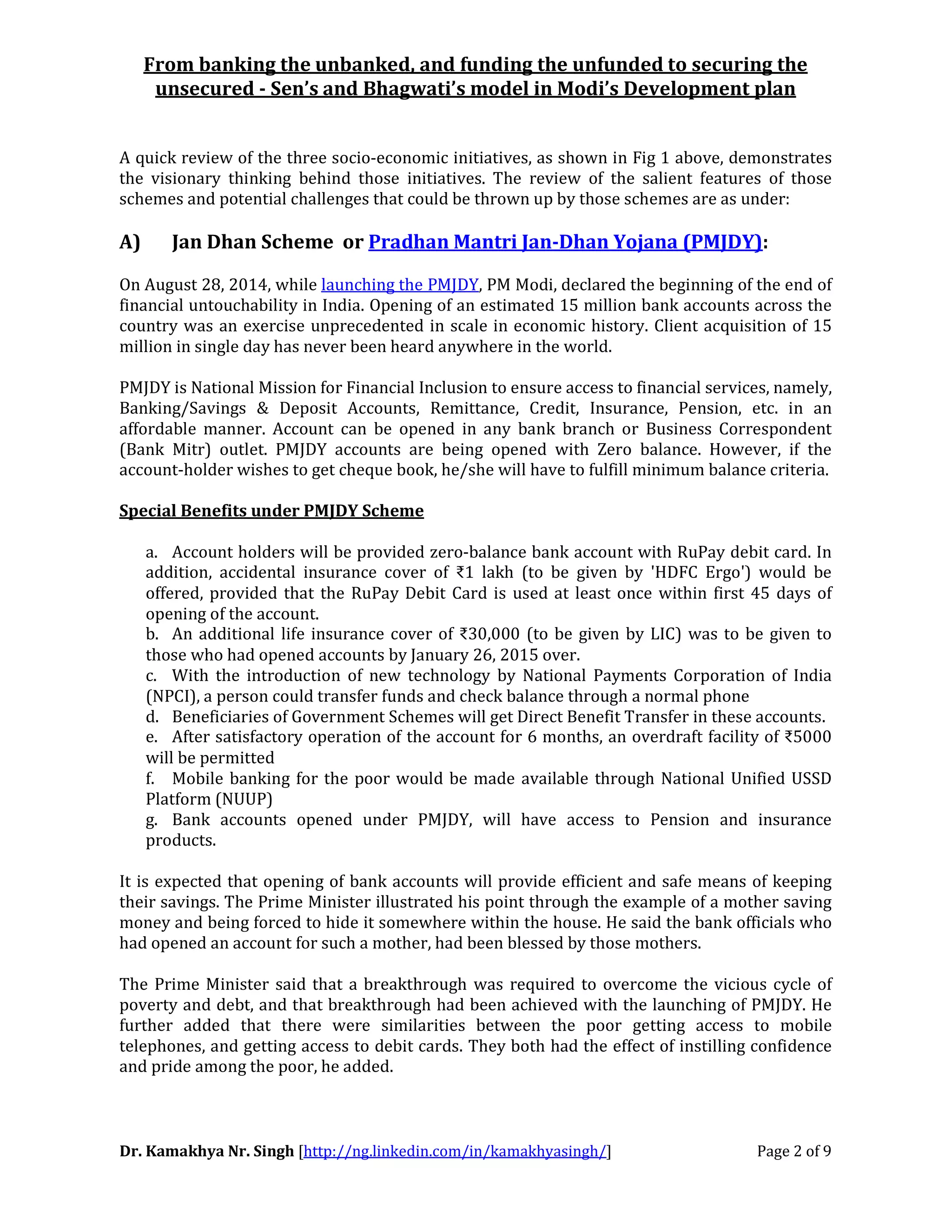 From banking the unbanked, and funding the unfunded to securing the
unsecured - Sen’s and Bhagwati’s model in Modi’s Development plan
Dr. Kamakhya Nr. Singh [http://ng.linkedin.com/in/kamakhyasingh/] Page 2 of 9
A quick review of the three socio-economic initiatives, as shown in Fig 1 above, demonstrates
the visionary thinking behind those initiatives. The review of the salient features of those
schemes and potential challenges that could be thrown up by those schemes are as under:
A) Jan Dhan Scheme or Pradhan Mantri Jan-Dhan Yojana (PMJDY):
On August 28, 2014, while launching the PMJDY, PM Modi, declared the beginning of the end of
financial untouchability in India. Opening of an estimated 15 million bank accounts across the
country was an exercise unprecedented in scale in economic history. Client acquisition of 15
million in single day has never been heard anywhere in the world.
PMJDY is National Mission for Financial Inclusion to ensure access to financial services, namely,
Banking/Savings & Deposit Accounts, Remittance, Credit, Insurance, Pension, etc. in an
affordable manner. Account can be opened in any bank branch or Business Correspondent
(Bank Mitr) outlet. PMJDY accounts are being opened with Zero balance. However, if the
account-holder wishes to get cheque book, he/she will have to fulfill minimum balance criteria.
Special Benefits under PMJDY Scheme
a. Account holders will be provided zero-balance bank account with RuPay debit card. In
addition, accidental insurance cover of ₹1 lakh (to be given by 'HDFC Ergo') would be
offered, provided that the RuPay Debit Card is used at least once within first 45 days of
opening of the account.
b. An additional life insurance cover of ₹30,000 (to be given by LIC) was to be given to
those who had opened accounts by January 26, 2015 over.
c. With the introduction of new technology by National Payments Corporation of India
(NPCI), a person could transfer funds and check balance through a normal phone
d. Beneficiaries of Government Schemes will get Direct Benefit Transfer in these accounts.
e. After satisfactory operation of the account for 6 months, an overdraft facility of ₹5000
will be permitted
f. Mobile banking for the poor would be made available through National Unified USSD
Platform (NUUP)
g. Bank accounts opened under PMJDY, will have access to Pension and insurance
products.
It is expected that opening of bank accounts will provide efficient and safe means of keeping
their savings. The Prime Minister illustrated his point through the example of a mother saving
money and being forced to hide it somewhere within the house. He said the bank officials who
had opened an account for such a mother, had been blessed by those mothers.
The Prime Minister said that a breakthrough was required to overcome the vicious cycle of
poverty and debt, and that breakthrough had been achieved with the launching of PMJDY. He
further added that there were similarities between the poor getting access to mobile
telephones, and getting access to debit cards. They both had the effect of instilling confidence
and pride among the poor, he added.
 