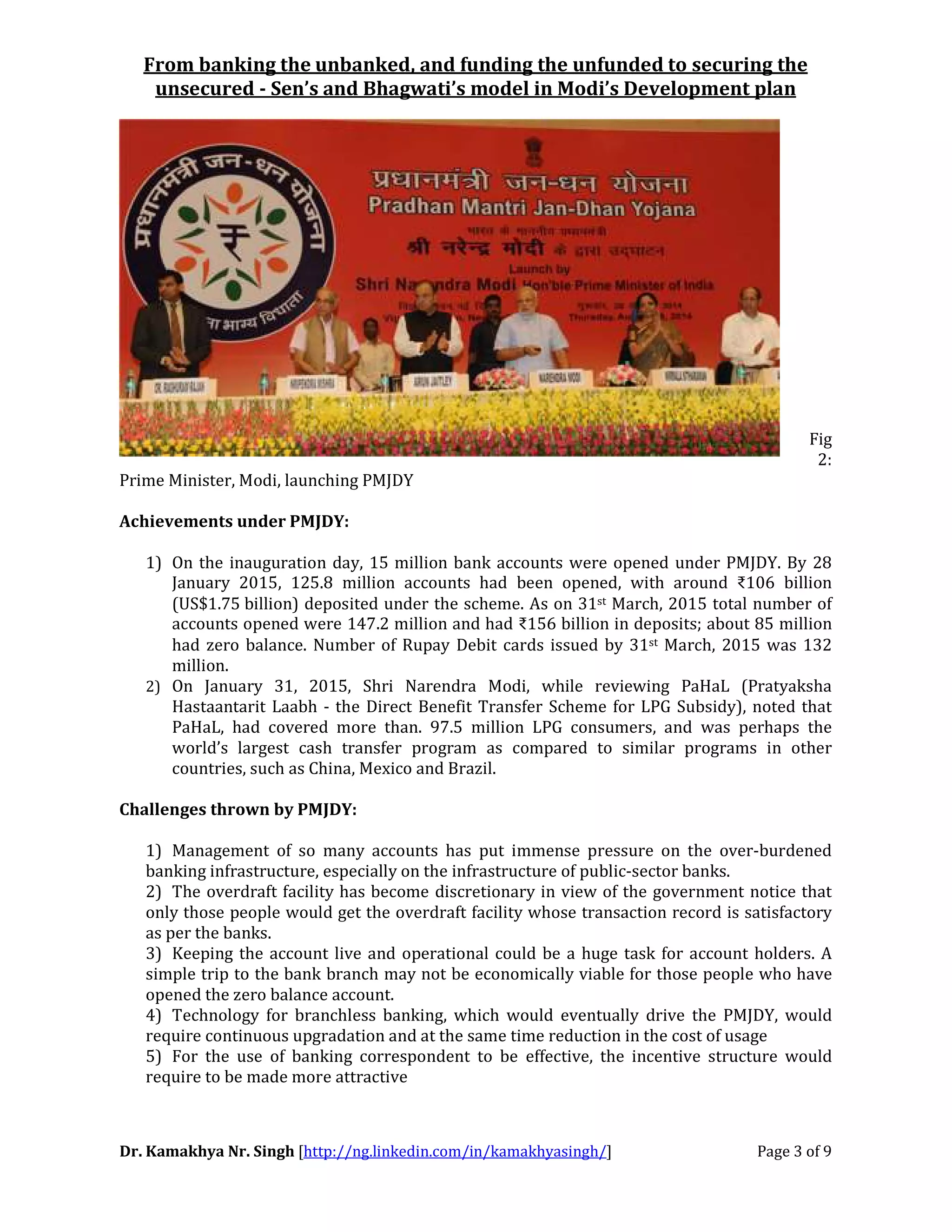 From banking the unbanked, and funding the unfunded to securing the
unsecured - Sen’s and Bhagwati’s model in Modi’s Development plan
Dr. Kamakhya Nr. Singh [http://ng.linkedin.com/in/kamakhyasingh/] Page 3 of 9
Fig
2:
Prime Minister, Modi, launching PMJDY
Achievements under PMJDY:
1) On the inauguration day, 15 million bank accounts were opened under PMJDY. By 28
January 2015, 125.8 million accounts had been opened, with around ₹106 billion
(US$1.75 billion) deposited under the scheme. As on 31st March, 2015 total number of
accounts opened were 147.2 million and had ₹156 billion in deposits; about 85 million
had zero balance. Number of Rupay Debit cards issued by 31st March, 2015 was 132
million.
2) On January 31, 2015, Shri Narendra Modi, while reviewing PaHaL (Pratyaksha
Hastaantarit Laabh - the Direct Benefit Transfer Scheme for LPG Subsidy), noted that
PaHaL, had covered more than. 97.5 million LPG consumers, and was perhaps the
world’s largest cash transfer program as compared to similar programs in other
countries, such as China, Mexico and Brazil.
Challenges thrown by PMJDY:
1) Management of so many accounts has put immense pressure on the over-burdened
banking infrastructure, especially on the infrastructure of public-sector banks.
2) The overdraft facility has become discretionary in view of the government notice that
only those people would get the overdraft facility whose transaction record is satisfactory
as per the banks.
3) Keeping the account live and operational could be a huge task for account holders. A
simple trip to the bank branch may not be economically viable for those people who have
opened the zero balance account.
4) Technology for branchless banking, which would eventually drive the PMJDY, would
require continuous upgradation and at the same time reduction in the cost of usage
5) For the use of banking correspondent to be effective, the incentive structure would
require to be made more attractive
 