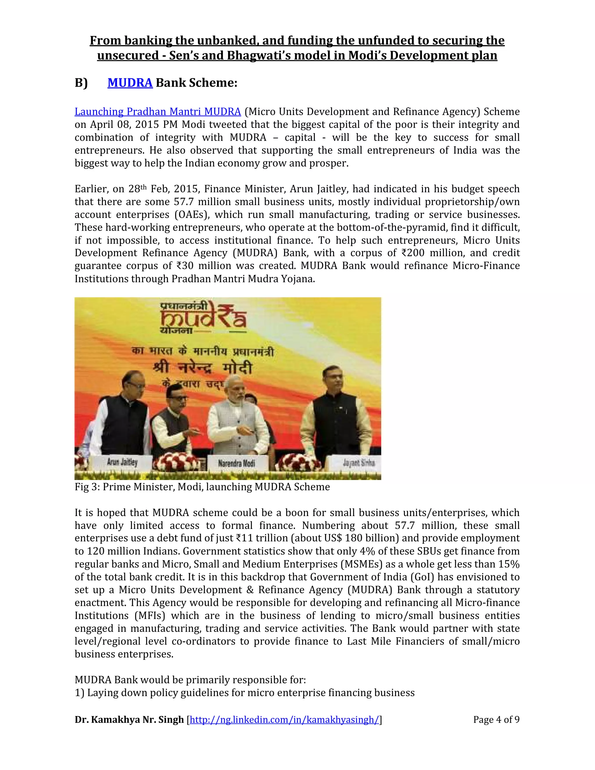 From banking the unbanked, and funding the unfunded to securing the
unsecured - Sen’s and Bhagwati’s model in Modi’s Development plan
Dr. Kamakhya Nr. Singh [http://ng.linkedin.com/in/kamakhyasingh/] Page 4 of 9
B) MUDRA Bank Scheme:
Launching Pradhan Mantri MUDRA (Micro Units Development and Refinance Agency) Scheme
on April 08, 2015 PM Modi tweeted that the biggest capital of the poor is their integrity and
combination of integrity with MUDRA – capital - will be the key to success for small
entrepreneurs. He also observed that supporting the small entrepreneurs of India was the
biggest way to help the Indian economy grow and prosper.
Earlier, on 28th Feb, 2015, Finance Minister, Arun Jaitley, had indicated in his budget speech
that there are some 57.7 million small business units, mostly individual proprietorship/own
account enterprises (OAEs), which run small manufacturing, trading or service businesses.
These hard-working entrepreneurs, who operate at the bottom-of-the-pyramid, find it difficult,
if not impossible, to access institutional finance. To help such entrepreneurs, Micro Units
Development Refinance Agency (MUDRA) Bank, with a corpus of ₹200 million, and credit
guarantee corpus of ₹30 million was created. MUDRA Bank would refinance Micro-Finance
Institutions through Pradhan Mantri Mudra Yojana.
Fig 3: Prime Minister, Modi, launching MUDRA Scheme
It is hoped that MUDRA scheme could be a boon for small business units/enterprises, which
have only limited access to formal finance. Numbering about 57.7 million, these small
enterprises use a debt fund of just ₹11 trillion (about US$ 180 billion) and provide employment
to 120 million Indians. Government statistics show that only 4% of these SBUs get finance from
regular banks and Micro, Small and Medium Enterprises (MSMEs) as a whole get less than 15%
of the total bank credit. It is in this backdrop that Government of India (GoI) has envisioned to
set up a Micro Units Development & Refinance Agency (MUDRA) Bank through a statutory
enactment. This Agency would be responsible for developing and refinancing all Micro-finance
Institutions (MFIs) which are in the business of lending to micro/small business entities
engaged in manufacturing, trading and service activities. The Bank would partner with state
level/regional level co-ordinators to provide finance to Last Mile Financiers of small/micro
business enterprises.
MUDRA Bank would be primarily responsible for:
1) Laying down policy guidelines for micro enterprise financing business
 