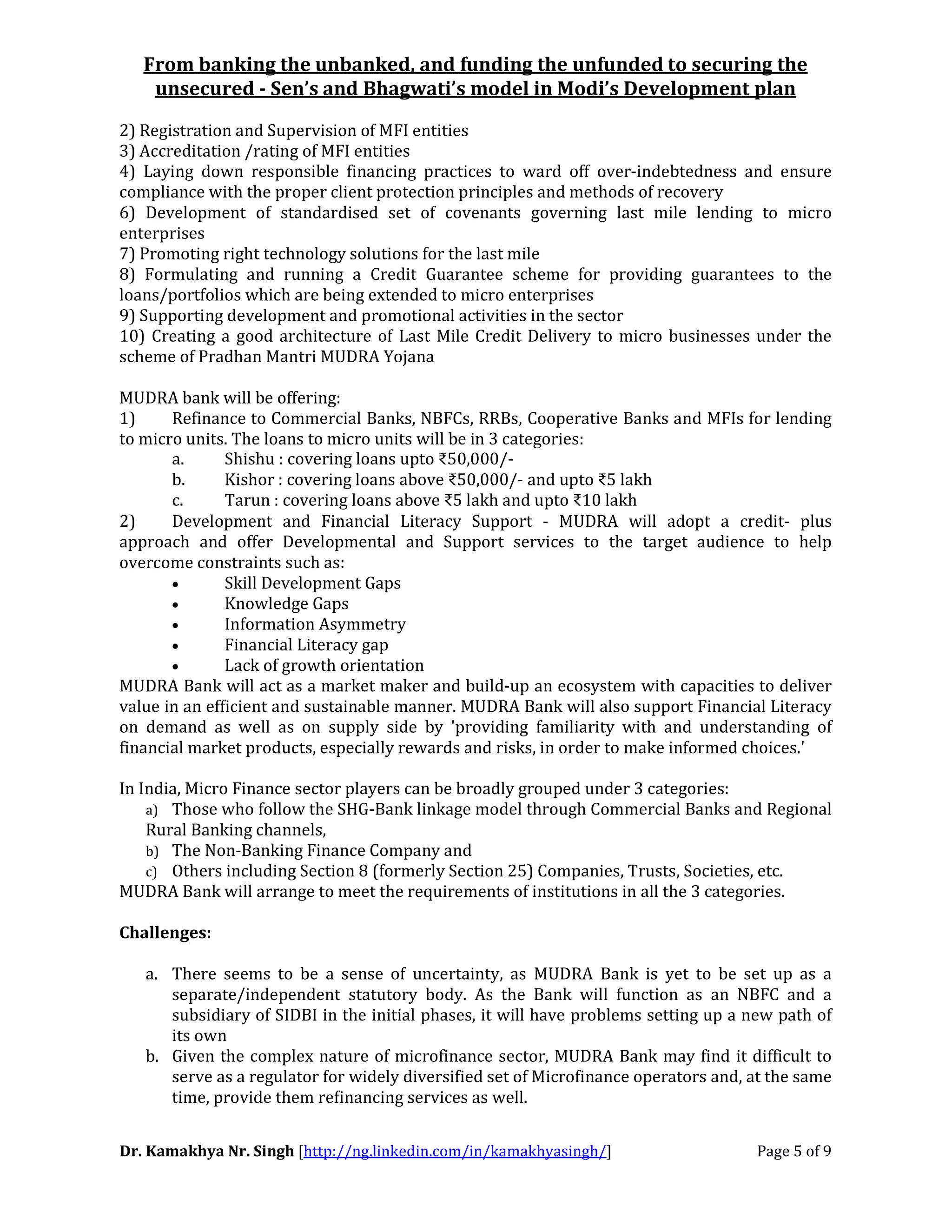 From banking the unbanked, and funding the unfunded to securing the
unsecured - Sen’s and Bhagwati’s model in Modi’s Development plan
Dr. Kamakhya Nr. Singh [http://ng.linkedin.com/in/kamakhyasingh/] Page 5 of 9
2) Registration and Supervision of MFI entities
3) Accreditation /rating of MFI entities
4) Laying down responsible financing practices to ward off over-indebtedness and ensure
compliance with the proper client protection principles and methods of recovery
6) Development of standardised set of covenants governing last mile lending to micro
enterprises
7) Promoting right technology solutions for the last mile
8) Formulating and running a Credit Guarantee scheme for providing guarantees to the
loans/portfolios which are being extended to micro enterprises
9) Supporting development and promotional activities in the sector
10) Creating a good architecture of Last Mile Credit Delivery to micro businesses under the
scheme of Pradhan Mantri MUDRA Yojana
MUDRA bank will be offering:
1) Refinance to Commercial Banks, NBFCs, RRBs, Cooperative Banks and MFIs for lending
to micro units. The loans to micro units will be in 3 categories:
a. Shishu : covering loans upto ₹50,000/-
b. Kishor : covering loans above ₹50,000/- and upto ₹5 lakh
c. Tarun : covering loans above ₹5 lakh and upto ₹10 lakh
2) Development and Financial Literacy Support - MUDRA will adopt a credit- plus
approach and offer Developmental and Support services to the target audience to help
overcome constraints such as:
• Skill Development Gaps
• Knowledge Gaps
• Information Asymmetry
• Financial Literacy gap
• Lack of growth orientation
MUDRA Bank will act as a market maker and build-up an ecosystem with capacities to deliver
value in an efficient and sustainable manner. MUDRA Bank will also support Financial Literacy
on demand as well as on supply side by 'providing familiarity with and understanding of
financial market products, especially rewards and risks, in order to make informed choices.'
In India, Micro Finance sector players can be broadly grouped under 3 categories:
a) Those who follow the SHG-Bank linkage model through Commercial Banks and Regional
Rural Banking channels,
b) The Non-Banking Finance Company and
c) Others including Section 8 (formerly Section 25) Companies, Trusts, Societies, etc.
MUDRA Bank will arrange to meet the requirements of institutions in all the 3 categories.
Challenges:
a. There seems to be a sense of uncertainty, as MUDRA Bank is yet to be set up as a
separate/independent statutory body. As the Bank will function as an NBFC and a
subsidiary of SIDBI in the initial phases, it will have problems setting up a new path of
its own
b. Given the complex nature of microfinance sector, MUDRA Bank may find it difficult to
serve as a regulator for widely diversified set of Microfinance operators and, at the same
time, provide them refinancing services as well.
 