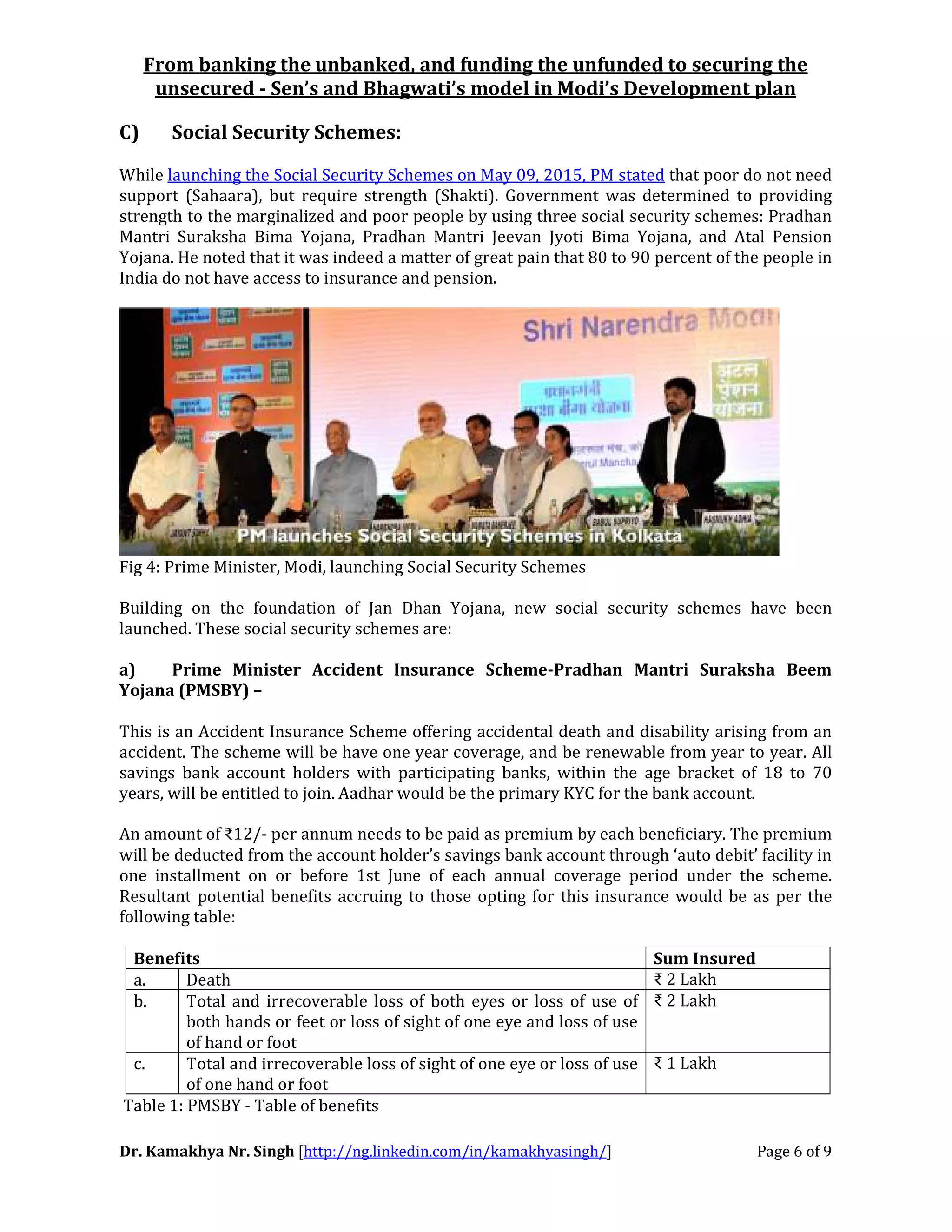 From banking the unbanked, and funding the unfunded to securing the
unsecured - Sen’s and Bhagwati’s model in Modi’s Development plan
Dr. Kamakhya Nr. Singh [http://ng.linkedin.com/in/kamakhyasingh/] Page 6 of 9
C) Social Security Schemes:
While launching the Social Security Schemes on May 09, 2015, PM stated that poor do not need
support (Sahaara), but require strength (Shakti). Government was determined to providing
strength to the marginalized and poor people by using three social security schemes: Pradhan
Mantri Suraksha Bima Yojana, Pradhan Mantri Jeevan Jyoti Bima Yojana, and Atal Pension
Yojana. He noted that it was indeed a matter of great pain that 80 to 90 percent of the people in
India do not have access to insurance and pension.
Fig 4: Prime Minister, Modi, launching Social Security Schemes
Building on the foundation of Jan Dhan Yojana, new social security schemes have been
launched. These social security schemes are:
a) Prime Minister Accident Insurance Scheme-Pradhan Mantri Suraksha Beem
Yojana (PMSBY) –
This is an Accident Insurance Scheme offering accidental death and disability arising from an
accident. The scheme will be have one year coverage, and be renewable from year to year. All
savings bank account holders with participating banks, within the age bracket of 18 to 70
years, will be entitled to join. Aadhar would be the primary KYC for the bank account.
An amount of ₹12/- per annum needs to be paid as premium by each beneficiary. The premium
will be deducted from the account holder’s savings bank account through ‘auto debit’ facility in
one installment on or before 1st June of each annual coverage period under the scheme.
Resultant potential benefits accruing to those opting for this insurance would be as per the
following table:
Benefits Sum Insured
a. Death ₹ 2 Lakh
b. Total and irrecoverable loss of both eyes or loss of use of
both hands or feet or loss of sight of one eye and loss of use
of hand or foot
₹ 2 Lakh
c. Total and irrecoverable loss of sight of one eye or loss of use
of one hand or foot
₹ 1 Lakh
Table 1: PMSBY - Table of benefits
 