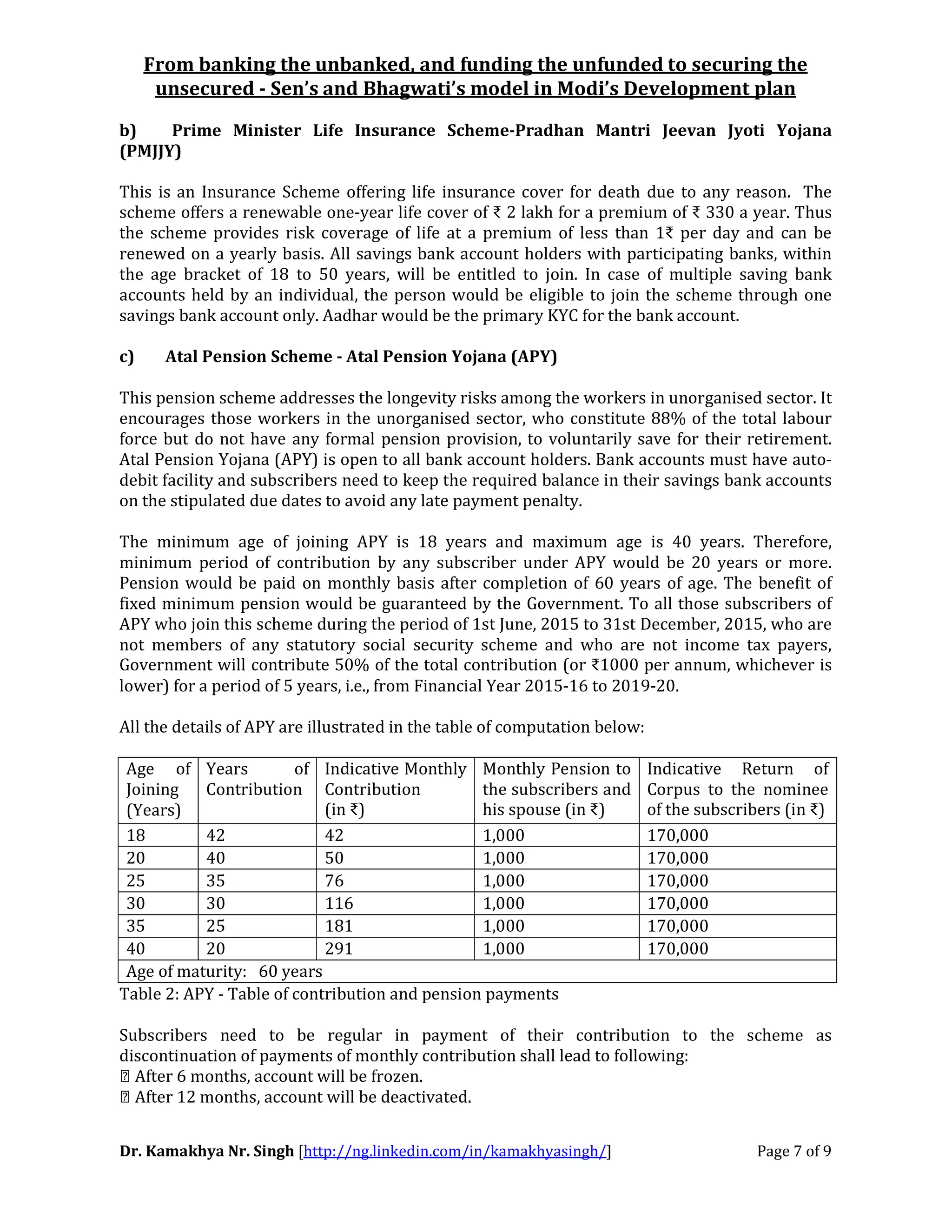 From banking the unbanked, and funding the unfunded to securing the
unsecured - Sen’s and Bhagwati’s model in Modi’s Development plan
Dr. Kamakhya Nr. Singh [http://ng.linkedin.com/in/kamakhyasingh/] Page 7 of 9
b) Prime Minister Life Insurance Scheme-Pradhan Mantri Jeevan Jyoti Yojana
(PMJJY)
This is an Insurance Scheme offering life insurance cover for death due to any reason. The
scheme offers a renewable one-year life cover of ₹ 2 lakh for a premium of ₹ 330 a year. Thus
the scheme provides risk coverage of life at a premium of less than 1₹ per day and can be
renewed on a yearly basis. All savings bank account holders with participating banks, within
the age bracket of 18 to 50 years, will be entitled to join. In case of multiple saving bank
accounts held by an individual, the person would be eligible to join the scheme through one
savings bank account only. Aadhar would be the primary KYC for the bank account.
c) Atal Pension Scheme - Atal Pension Yojana (APY)
This pension scheme addresses the longevity risks among the workers in unorganised sector. It
encourages those workers in the unorganised sector, who constitute 88% of the total labour
force but do not have any formal pension provision, to voluntarily save for their retirement.
Atal Pension Yojana (APY) is open to all bank account holders. Bank accounts must have auto-
debit facility and subscribers need to keep the required balance in their savings bank accounts
on the stipulated due dates to avoid any late payment penalty.
The minimum age of joining APY is 18 years and maximum age is 40 years. Therefore,
minimum period of contribution by any subscriber under APY would be 20 years or more.
Pension would be paid on monthly basis after completion of 60 years of age. The benefit of
fixed minimum pension would be guaranteed by the Government. To all those subscribers of
APY who join this scheme during the period of 1st June, 2015 to 31st December, 2015, who are
not members of any statutory social security scheme and who are not income tax payers,
Government will contribute 50% of the total contribution (or ₹1000 per annum, whichever is
lower) for a period of 5 years, i.e., from Financial Year 2015-16 to 2019-20.
All the details of APY are illustrated in the table of computation below:
Age of
Joining
(Years)
Years of
Contribution
Indicative Monthly
Contribution
(in ₹)
Monthly Pension to
the subscribers and
his spouse (in ₹)
Indicative Return of
Corpus to the nominee
of the subscribers (in ₹)
18 42 42 1,000 170,000
20 40 50 1,000 170,000
25 35 76 1,000 170,000
30 30 116 1,000 170,000
35 25 181 1,000 170,000
40 20 291 1,000 170,000
Age of maturity: 60 years
Table 2: APY - Table of contribution and pension payments
Subscribers need to be regular in payment of their contribution to the scheme as
discontinuation of payments of monthly contribution shall lead to following:
 After 6 months, account will be frozen.
 After 12 months, account will be deactivated.
 