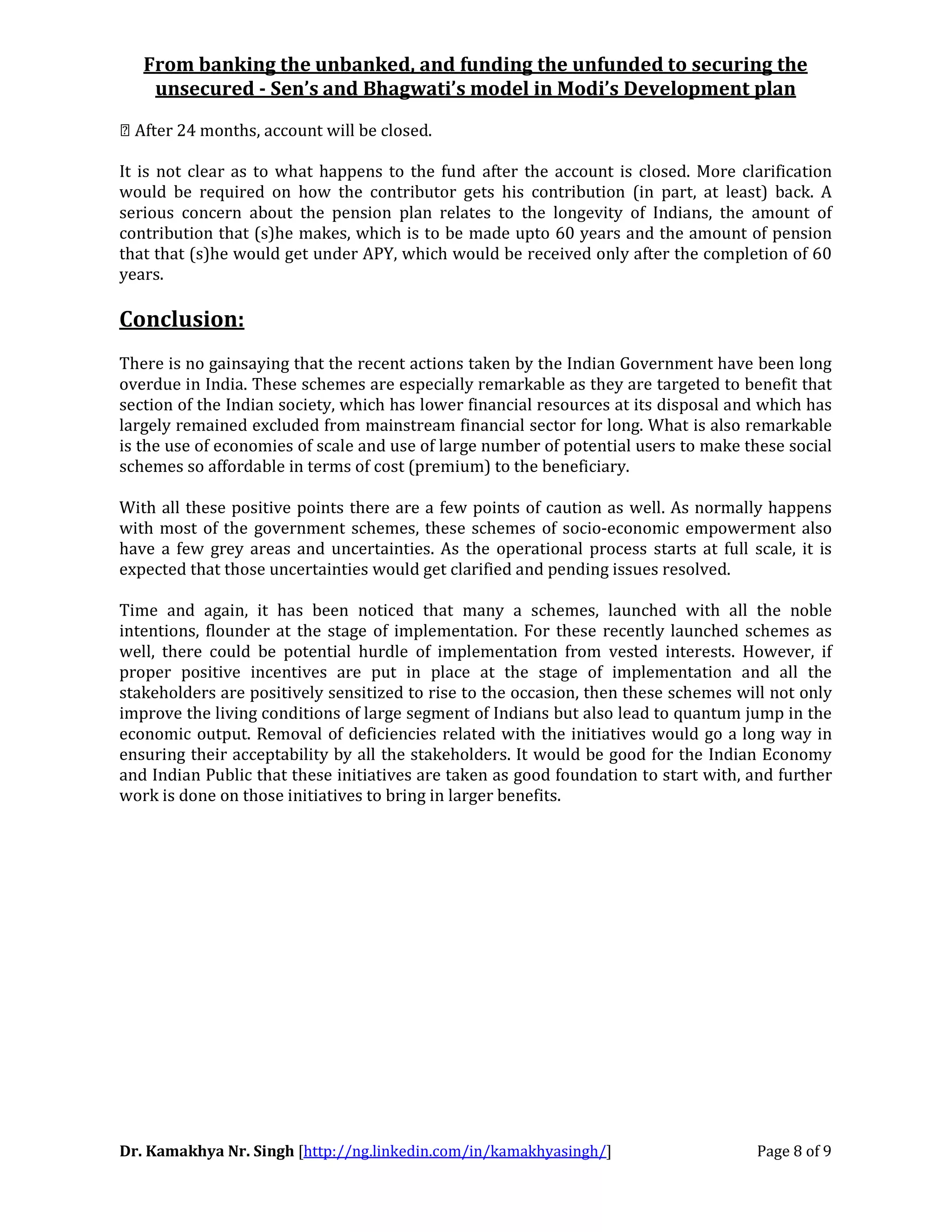From banking the unbanked, and funding the unfunded to securing the
unsecured - Sen’s and Bhagwati’s model in Modi’s Development plan
Dr. Kamakhya Nr. Singh [http://ng.linkedin.com/in/kamakhyasingh/] Page 8 of 9
 After 24 months, account will be closed.
It is not clear as to what happens to the fund after the account is closed. More clarification
would be required on how the contributor gets his contribution (in part, at least) back. A
serious concern about the pension plan relates to the longevity of Indians, the amount of
contribution that (s)he makes, which is to be made upto 60 years and the amount of pension
that that (s)he would get under APY, which would be received only after the completion of 60
years.
Conclusion:
There is no gainsaying that the recent actions taken by the Indian Government have been long
overdue in India. These schemes are especially remarkable as they are targeted to benefit that
section of the Indian society, which has lower financial resources at its disposal and which has
largely remained excluded from mainstream financial sector for long. What is also remarkable
is the use of economies of scale and use of large number of potential users to make these social
schemes so affordable in terms of cost (premium) to the beneficiary.
With all these positive points there are a few points of caution as well. As normally happens
with most of the government schemes, these schemes of socio-economic empowerment also
have a few grey areas and uncertainties. As the operational process starts at full scale, it is
expected that those uncertainties would get clarified and pending issues resolved.
Time and again, it has been noticed that many a schemes, launched with all the noble
intentions, flounder at the stage of implementation. For these recently launched schemes as
well, there could be potential hurdle of implementation from vested interests. However, if
proper positive incentives are put in place at the stage of implementation and all the
stakeholders are positively sensitized to rise to the occasion, then these schemes will not only
improve the living conditions of large segment of Indians but also lead to quantum jump in the
economic output. Removal of deficiencies related with the initiatives would go a long way in
ensuring their acceptability by all the stakeholders. It would be good for the Indian Economy
and Indian Public that these initiatives are taken as good foundation to start with, and further
work is done on those initiatives to bring in larger benefits.
 