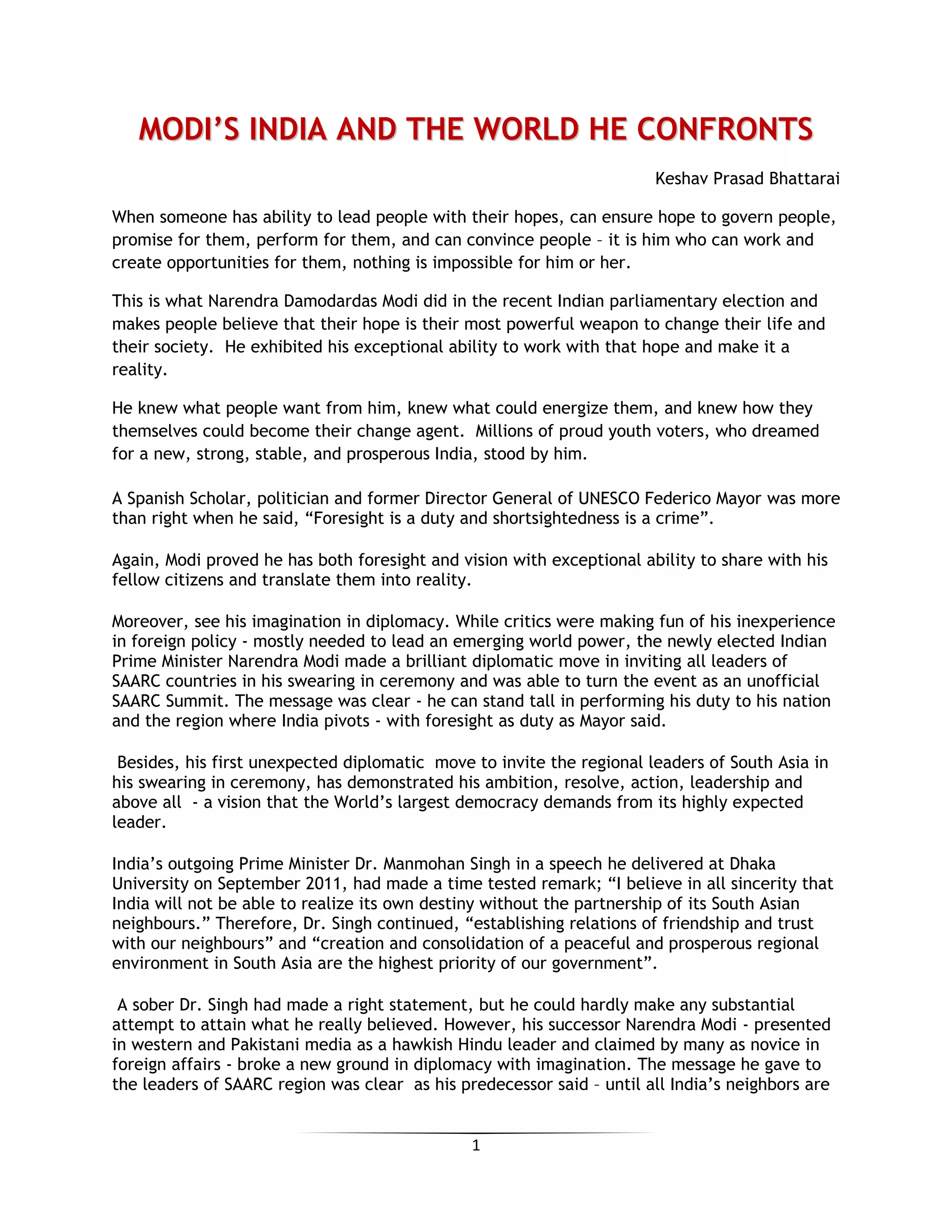 1
MMOODDII’’SS IINNDDIIAA AANNDD TTHHEE WWOORRLLDD HHEE CCOONNFFRROONNTTSS
Keshav Prasad Bhattarai
When someone has ability to lead people with their hopes, can ensure hope to govern people,
promise for them, perform for them, and can convince people – it is him who can work and
create opportunities for them, nothing is impossible for him or her.
This is what Narendra Damodardas Modi did in the recent Indian parliamentary election and
makes people believe that their hope is their most powerful weapon to change their life and
their society. He exhibited his exceptional ability to work with that hope and make it a
reality.
He knew what people want from him, knew what could energize them, and knew how they
themselves could become their change agent. Millions of proud youth voters, who dreamed
for a new, strong, stable, and prosperous India, stood by him.
A Spanish Scholar, politician and former Director General of UNESCO Federico Mayor was more
than right when he said, “Foresight is a duty and shortsightedness is a crime”.
Again, Modi proved he has both foresight and vision with exceptional ability to share with his
fellow citizens and translate them into reality.
Moreover, see his imagination in diplomacy. While critics were making fun of his inexperience
in foreign policy - mostly needed to lead an emerging world power, the newly elected Indian
Prime Minister Narendra Modi made a brilliant diplomatic move in inviting all leaders of
SAARC countries in his swearing in ceremony and was able to turn the event as an unofficial
SAARC Summit. The message was clear - he can stand tall in performing his duty to his nation
and the region where India pivots - with foresight as duty as Mayor said.
Besides, his first unexpected diplomatic move to invite the regional leaders of South Asia in
his swearing in ceremony, has demonstrated his ambition, resolve, action, leadership and
above all - a vision that the World’s largest democracy demands from its highly expected
leader.
India’s outgoing Prime Minister Dr. Manmohan Singh in a speech he delivered at Dhaka
University on September 2011, had made a time tested remark; “I believe in all sincerity that
India will not be able to realize its own destiny without the partnership of its South Asian
neighbours.” Therefore, Dr. Singh continued, “establishing relations of friendship and trust
with our neighbours” and “creation and consolidation of a peaceful and prosperous regional
environment in South Asia are the highest priority of our government”.
A sober Dr. Singh had made a right statement, but he could hardly make any substantial
attempt to attain what he really believed. However, his successor Narendra Modi - presented
in western and Pakistani media as a hawkish Hindu leader and claimed by many as novice in
foreign affairs - broke a new ground in diplomacy with imagination. The message he gave to
the leaders of SAARC region was clear as his predecessor said – until all India’s neighbors are
 