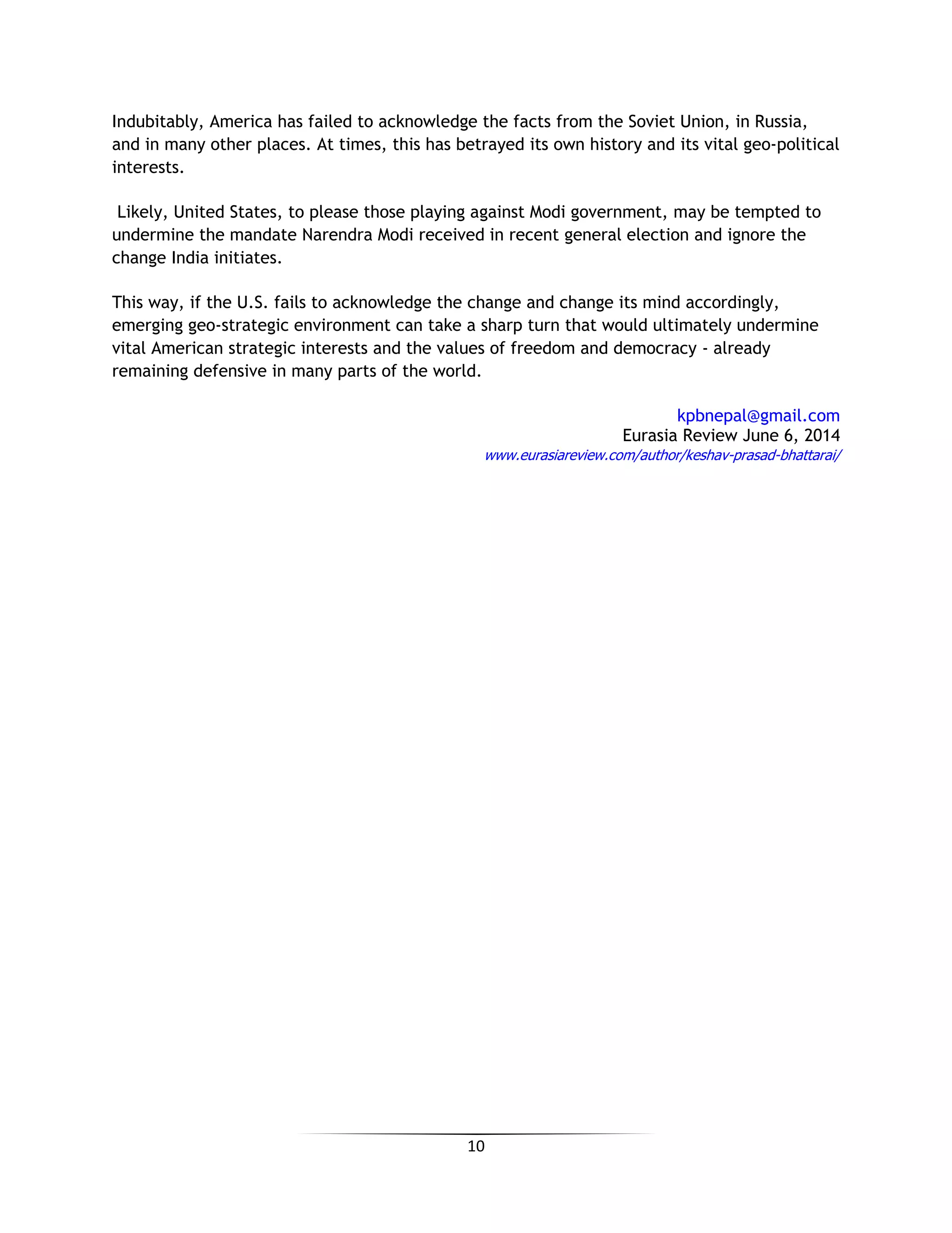 10
Indubitably, America has failed to acknowledge the facts from the Soviet Union, in Russia,
and in many other places. At times, this has betrayed its own history and its vital geo-political
interests.
Likely, United States, to please those playing against Modi government, may be tempted to
undermine the mandate Narendra Modi received in recent general election and ignore the
change India initiates.
This way, if the U.S. fails to acknowledge the change and change its mind accordingly,
emerging geo-strategic environment can take a sharp turn that would ultimately undermine
vital American strategic interests and the values of freedom and democracy - already
remaining defensive in many parts of the world.
kpbnepal@gmail.com
Eurasia Review June 6, 2014
www.eurasiareview.com/author/keshav-prasad-bhattarai/
 