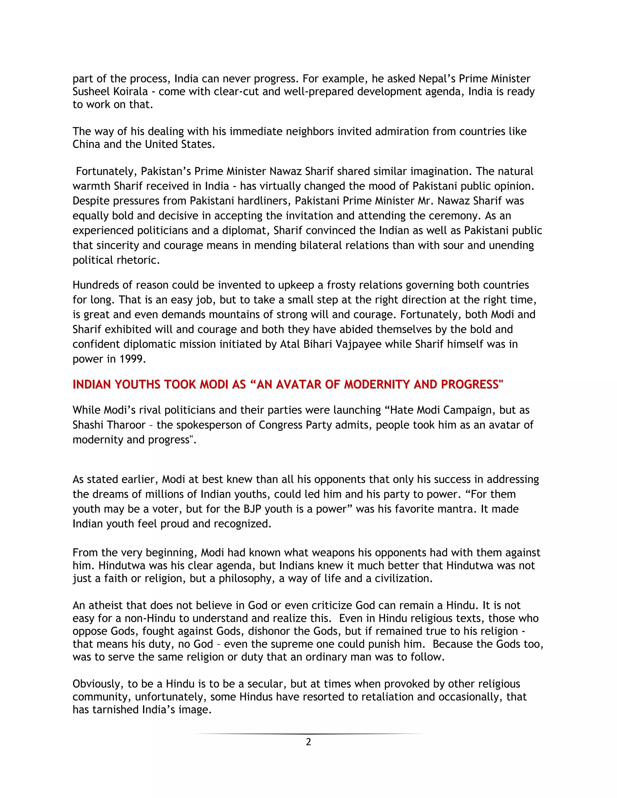 2
part of the process, India can never progress. For example, he asked Nepal’s Prime Minister
Susheel Koirala - come with clear-cut and well-prepared development agenda, India is ready
to work on that.
The way of his dealing with his immediate neighbors invited admiration from countries like
China and the United States.
Fortunately, Pakistan’s Prime Minister Nawaz Sharif shared similar imagination. The natural
warmth Sharif received in India - has virtually changed the mood of Pakistani public opinion.
Despite pressures from Pakistani hardliners, Pakistani Prime Minister Mr. Nawaz Sharif was
equally bold and decisive in accepting the invitation and attending the ceremony. As an
experienced politicians and a diplomat, Sharif convinced the Indian as well as Pakistani public
that sincerity and courage means in mending bilateral relations than with sour and unending
political rhetoric.
Hundreds of reason could be invented to upkeep a frosty relations governing both countries
for long. That is an easy job, but to take a small step at the right direction at the right time,
is great and even demands mountains of strong will and courage. Fortunately, both Modi and
Sharif exhibited will and courage and both they have abided themselves by the bold and
confident diplomatic mission initiated by Atal Bihari Vajpayee while Sharif himself was in
power in 1999.
IINNDDIIAANN YYOOUUTTHHSS TTOOOOKK MMOODDII AASS ““AANN AAVVAATTAARR OOFF MMOODDEERRNNIITTYY AANNDD PPRROOGGRREESSSS""
While Modi’s rival politicians and their parties were launching “Hate Modi Campaign, but as
Shashi Tharoor – the spokesperson of Congress Party admits, people took him as an avatar of
modernity and progress".
As stated earlier, Modi at best knew than all his opponents that only his success in addressing
the dreams of millions of Indian youths, could led him and his party to power. “For them
youth may be a voter, but for the BJP youth is a power” was his favorite mantra. It made
Indian youth feel proud and recognized.
From the very beginning, Modi had known what weapons his opponents had with them against
him. Hindutwa was his clear agenda, but Indians knew it much better that Hindutwa was not
just a faith or religion, but a philosophy, a way of life and a civilization.
An atheist that does not believe in God or even criticize God can remain a Hindu. It is not
easy for a non-Hindu to understand and realize this. Even in Hindu religious texts, those who
oppose Gods, fought against Gods, dishonor the Gods, but if remained true to his religion -
that means his duty, no God – even the supreme one could punish him. Because the Gods too,
was to serve the same religion or duty that an ordinary man was to follow.
Obviously, to be a Hindu is to be a secular, but at times when provoked by other religious
community, unfortunately, some Hindus have resorted to retaliation and occasionally, that
has tarnished India’s image.
 
