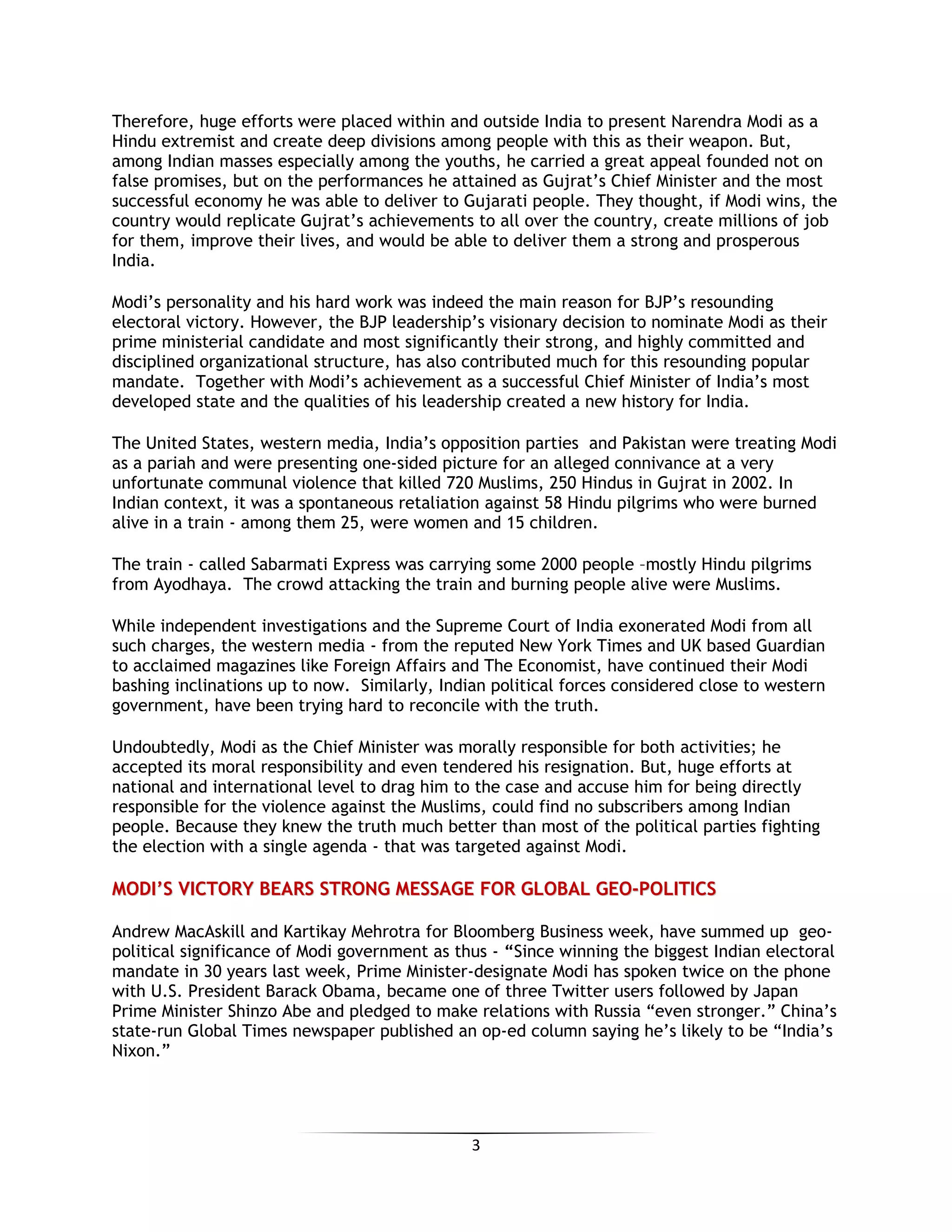 3
Therefore, huge efforts were placed within and outside India to present Narendra Modi as a
Hindu extremist and create deep divisions among people with this as their weapon. But,
among Indian masses especially among the youths, he carried a great appeal founded not on
false promises, but on the performances he attained as Gujrat’s Chief Minister and the most
successful economy he was able to deliver to Gujarati people. They thought, if Modi wins, the
country would replicate Gujrat’s achievements to all over the country, create millions of job
for them, improve their lives, and would be able to deliver them a strong and prosperous
India.
Modi’s personality and his hard work was indeed the main reason for BJP’s resounding
electoral victory. However, the BJP leadership’s visionary decision to nominate Modi as their
prime ministerial candidate and most significantly their strong, and highly committed and
disciplined organizational structure, has also contributed much for this resounding popular
mandate. Together with Modi’s achievement as a successful Chief Minister of India’s most
developed state and the qualities of his leadership created a new history for India.
The United States, western media, India’s opposition parties and Pakistan were treating Modi
as a pariah and were presenting one-sided picture for an alleged connivance at a very
unfortunate communal violence that killed 720 Muslims, 250 Hindus in Gujrat in 2002. In
Indian context, it was a spontaneous retaliation against 58 Hindu pilgrims who were burned
alive in a train - among them 25, were women and 15 children.
The train - called Sabarmati Express was carrying some 2000 people –mostly Hindu pilgrims
from Ayodhaya. The crowd attacking the train and burning people alive were Muslims.
While independent investigations and the Supreme Court of India exonerated Modi from all
such charges, the western media - from the reputed New York Times and UK based Guardian
to acclaimed magazines like Foreign Affairs and The Economist, have continued their Modi
bashing inclinations up to now. Similarly, Indian political forces considered close to western
government, have been trying hard to reconcile with the truth.
Undoubtedly, Modi as the Chief Minister was morally responsible for both activities; he
accepted its moral responsibility and even tendered his resignation. But, huge efforts at
national and international level to drag him to the case and accuse him for being directly
responsible for the violence against the Muslims, could find no subscribers among Indian
people. Because they knew the truth much better than most of the political parties fighting
the election with a single agenda - that was targeted against Modi.
MMOODDII’’SS VVIICCTTOORRYY BBEEAARRSS SSTTRROONNGG MMEESSSSAAGGEE FFOORR GGLLOOBBAALL GGEEOO--PPOOLLIITTIICCSS
Andrew MacAskill and Kartikay Mehrotra for Bloomberg Business week, have summed up geo-
political significance of Modi government as thus - “Since winning the biggest Indian electoral
mandate in 30 years last week, Prime Minister-designate Modi has spoken twice on the phone
with U.S. President Barack Obama, became one of three Twitter users followed by Japan
Prime Minister Shinzo Abe and pledged to make relations with Russia “even stronger.” China’s
state-run Global Times newspaper published an op-ed column saying he’s likely to be “India’s
Nixon.”
 