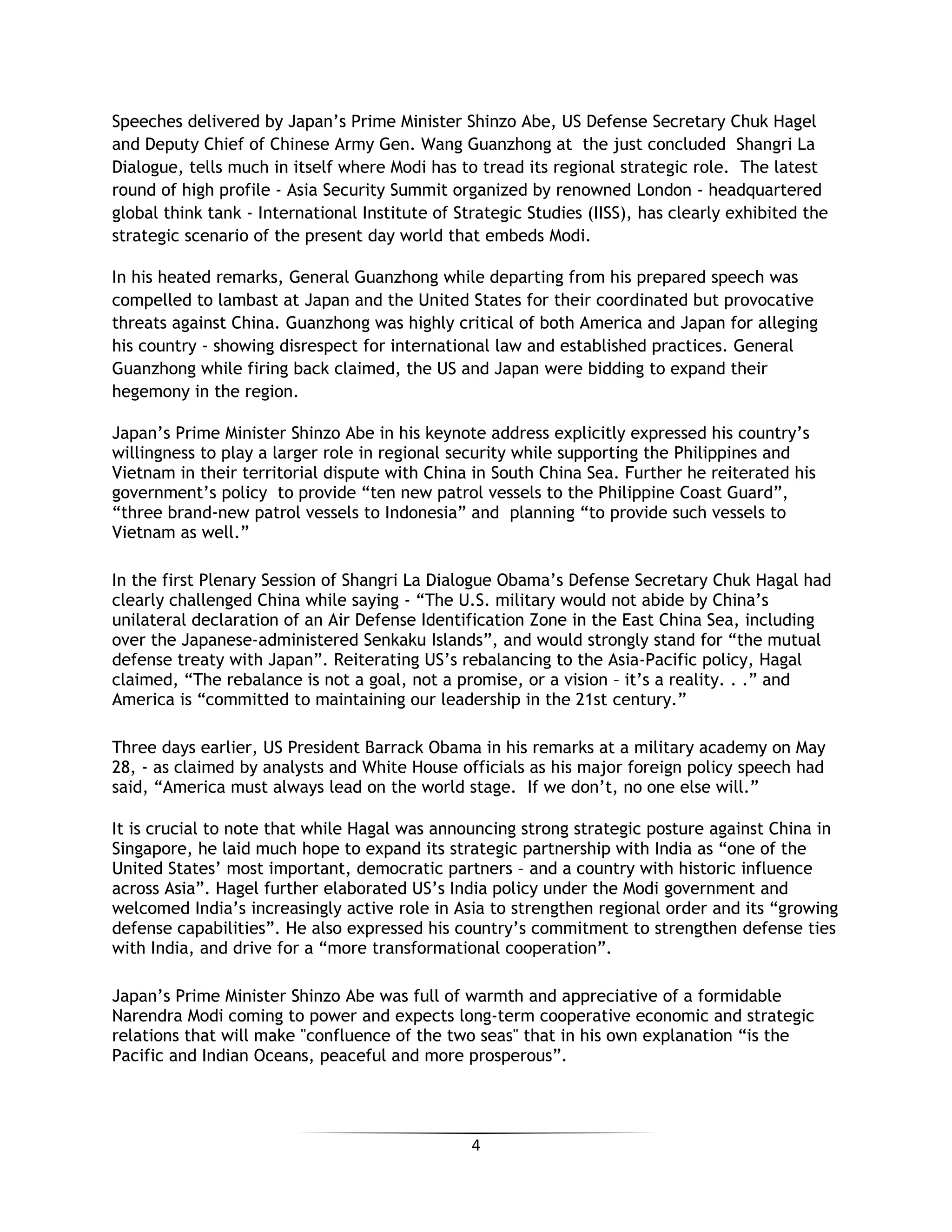4
Speeches delivered by Japan’s Prime Minister Shinzo Abe, US Defense Secretary Chuk Hagel
and Deputy Chief of Chinese Army Gen. Wang Guanzhong at the just concluded Shangri La
Dialogue, tells much in itself where Modi has to tread its regional strategic role. The latest
round of high profile - Asia Security Summit organized by renowned London - headquartered
global think tank - International Institute of Strategic Studies (IISS), has clearly exhibited the
strategic scenario of the present day world that embeds Modi.
In his heated remarks, General Guanzhong while departing from his prepared speech was
compelled to lambast at Japan and the United States for their coordinated but provocative
threats against China. Guanzhong was highly critical of both America and Japan for alleging
his country - showing disrespect for international law and established practices. General
Guanzhong while firing back claimed, the US and Japan were bidding to expand their
hegemony in the region.
Japan’s Prime Minister Shinzo Abe in his keynote address explicitly expressed his country’s
willingness to play a larger role in regional security while supporting the Philippines and
Vietnam in their territorial dispute with China in South China Sea. Further he reiterated his
government’s policy to provide “ten new patrol vessels to the Philippine Coast Guard”,
“three brand-new patrol vessels to Indonesia” and planning “to provide such vessels to
Vietnam as well.”
In the first Plenary Session of Shangri La Dialogue Obama’s Defense Secretary Chuk Hagal had
clearly challenged China while saying - “The U.S. military would not abide by China’s
unilateral declaration of an Air Defense Identification Zone in the East China Sea, including
over the Japanese-administered Senkaku Islands”, and would strongly stand for “the mutual
defense treaty with Japan”. Reiterating US’s rebalancing to the Asia-Pacific policy, Hagal
claimed, “The rebalance is not a goal, not a promise, or a vision – it’s a reality. . .” and
America is “committed to maintaining our leadership in the 21st century.”
Three days earlier, US President Barrack Obama in his remarks at a military academy on May
28, - as claimed by analysts and White House officials as his major foreign policy speech had
said, “America must always lead on the world stage. If we don’t, no one else will.”
It is crucial to note that while Hagal was announcing strong strategic posture against China in
Singapore, he laid much hope to expand its strategic partnership with India as “one of the
United States’ most important, democratic partners – and a country with historic influence
across Asia”. Hagel further elaborated US’s India policy under the Modi government and
welcomed India’s increasingly active role in Asia to strengthen regional order and its “growing
defense capabilities”. He also expressed his country’s commitment to strengthen defense ties
with India, and drive for a “more transformational cooperation”.
Japan’s Prime Minister Shinzo Abe was full of warmth and appreciative of a formidable
Narendra Modi coming to power and expects long-term cooperative economic and strategic
relations that will make "confluence of the two seas" that in his own explanation “is the
Pacific and Indian Oceans, peaceful and more prosperous”.
 