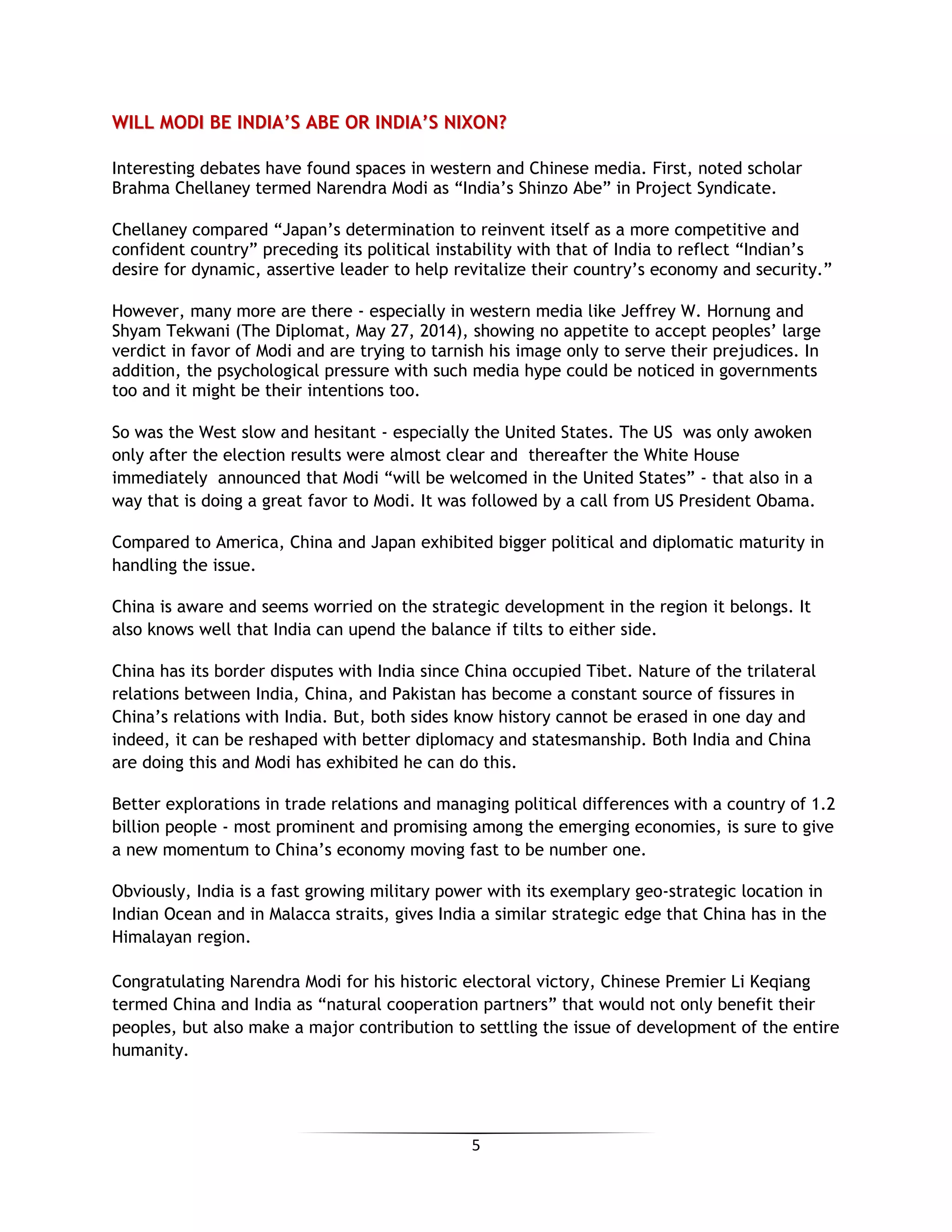 5
WWIILLLL MMOODDII BBEE IINNDDIIAA’’SS AABBEE OORR IINNDDIIAA’’SS NNIIXXOONN??
Interesting debates have found spaces in western and Chinese media. First, noted scholar
Brahma Chellaney termed Narendra Modi as “India’s Shinzo Abe” in Project Syndicate.
Chellaney compared “Japan’s determination to reinvent itself as a more competitive and
confident country” preceding its political instability with that of India to reflect “Indian’s
desire for dynamic, assertive leader to help revitalize their country’s economy and security.”
However, many more are there - especially in western media like Jeffrey W. Hornung and
Shyam Tekwani (The Diplomat, May 27, 2014), showing no appetite to accept peoples’ large
verdict in favor of Modi and are trying to tarnish his image only to serve their prejudices. In
addition, the psychological pressure with such media hype could be noticed in governments
too and it might be their intentions too.
So was the West slow and hesitant - especially the United States. The US was only awoken
only after the election results were almost clear and thereafter the White House
immediately announced that Modi “will be welcomed in the United States” - that also in a
way that is doing a great favor to Modi. It was followed by a call from US President Obama.
Compared to America, China and Japan exhibited bigger political and diplomatic maturity in
handling the issue.
China is aware and seems worried on the strategic development in the region it belongs. It
also knows well that India can upend the balance if tilts to either side.
China has its border disputes with India since China occupied Tibet. Nature of the trilateral
relations between India, China, and Pakistan has become a constant source of fissures in
China’s relations with India. But, both sides know history cannot be erased in one day and
indeed, it can be reshaped with better diplomacy and statesmanship. Both India and China
are doing this and Modi has exhibited he can do this.
Better explorations in trade relations and managing political differences with a country of 1.2
billion people - most prominent and promising among the emerging economies, is sure to give
a new momentum to China’s economy moving fast to be number one.
Obviously, India is a fast growing military power with its exemplary geo-strategic location in
Indian Ocean and in Malacca straits, gives India a similar strategic edge that China has in the
Himalayan region.
Congratulating Narendra Modi for his historic electoral victory, Chinese Premier Li Keqiang
termed China and India as “natural cooperation partners” that would not only benefit their
peoples, but also make a major contribution to settling the issue of development of the entire
humanity.
 