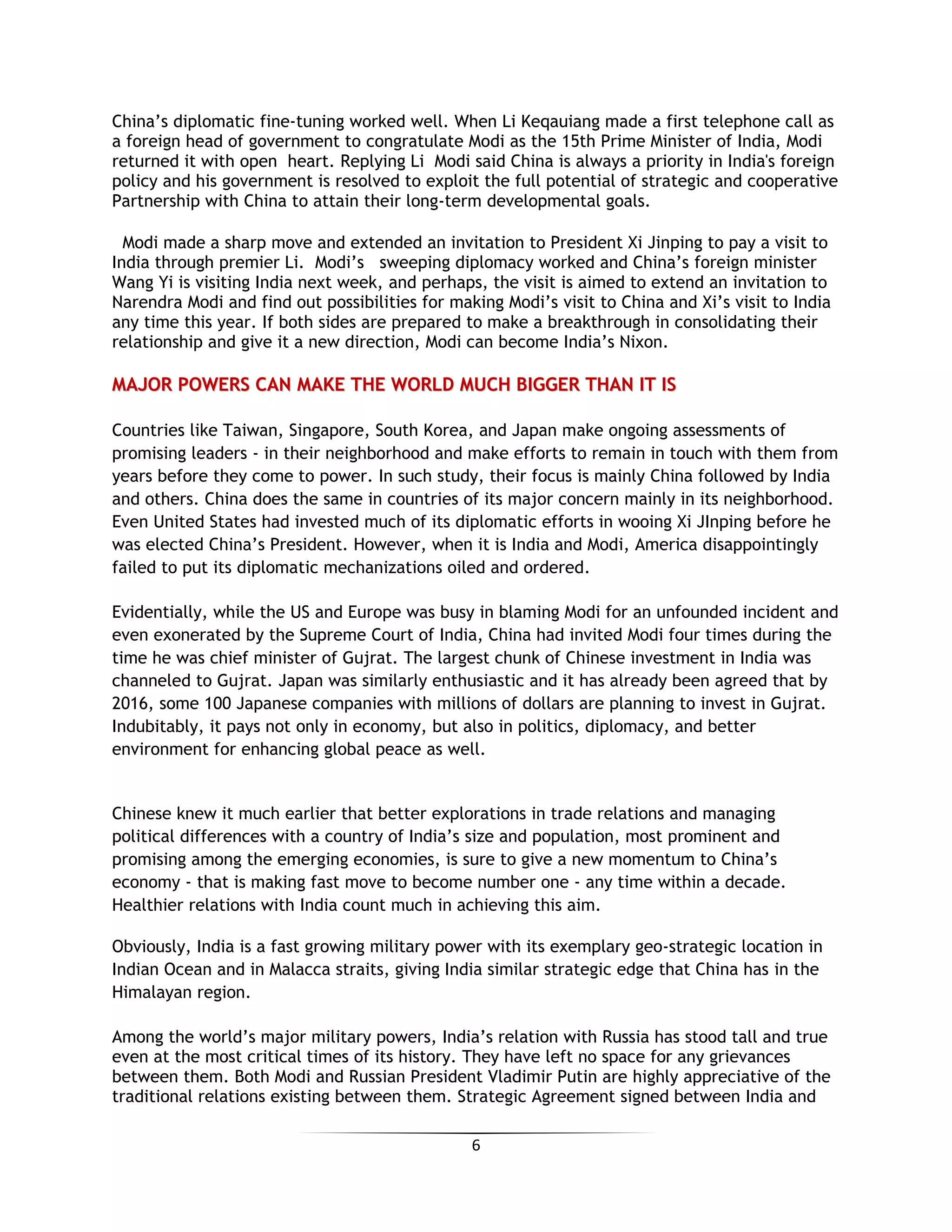 6
China’s diplomatic fine-tuning worked well. When Li Keqauiang made a first telephone call as
a foreign head of government to congratulate Modi as the 15th Prime Minister of India, Modi
returned it with open heart. Replying Li Modi said China is always a priority in India's foreign
policy and his government is resolved to exploit the full potential of strategic and cooperative
Partnership with China to attain their long-term developmental goals.
Modi made a sharp move and extended an invitation to President Xi Jinping to pay a visit to
India through premier Li. Modi’s sweeping diplomacy worked and China’s foreign minister
Wang Yi is visiting India next week, and perhaps, the visit is aimed to extend an invitation to
Narendra Modi and find out possibilities for making Modi’s visit to China and Xi’s visit to India
any time this year. If both sides are prepared to make a breakthrough in consolidating their
relationship and give it a new direction, Modi can become India’s Nixon.
MMAAJJOORR PPOOWWEERRSS CCAANN MMAAKKEE TTHHEE WWOORRLLDD MMUUCCHH BBIIGGGGEERR TTHHAANN IITT IISS
Countries like Taiwan, Singapore, South Korea, and Japan make ongoing assessments of
promising leaders - in their neighborhood and make efforts to remain in touch with them from
years before they come to power. In such study, their focus is mainly China followed by India
and others. China does the same in countries of its major concern mainly in its neighborhood.
Even United States had invested much of its diplomatic efforts in wooing Xi JInping before he
was elected China’s President. However, when it is India and Modi, America disappointingly
failed to put its diplomatic mechanizations oiled and ordered.
Evidentially, while the US and Europe was busy in blaming Modi for an unfounded incident and
even exonerated by the Supreme Court of India, China had invited Modi four times during the
time he was chief minister of Gujrat. The largest chunk of Chinese investment in India was
channeled to Gujrat. Japan was similarly enthusiastic and it has already been agreed that by
2016, some 100 Japanese companies with millions of dollars are planning to invest in Gujrat.
Indubitably, it pays not only in economy, but also in politics, diplomacy, and better
environment for enhancing global peace as well.
Chinese knew it much earlier that better explorations in trade relations and managing
political differences with a country of India’s size and population, most prominent and
promising among the emerging economies, is sure to give a new momentum to China’s
economy - that is making fast move to become number one - any time within a decade.
Healthier relations with India count much in achieving this aim.
Obviously, India is a fast growing military power with its exemplary geo-strategic location in
Indian Ocean and in Malacca straits, giving India similar strategic edge that China has in the
Himalayan region.
Among the world’s major military powers, India’s relation with Russia has stood tall and true
even at the most critical times of its history. They have left no space for any grievances
between them. Both Modi and Russian President Vladimir Putin are highly appreciative of the
traditional relations existing between them. Strategic Agreement signed between India and
 