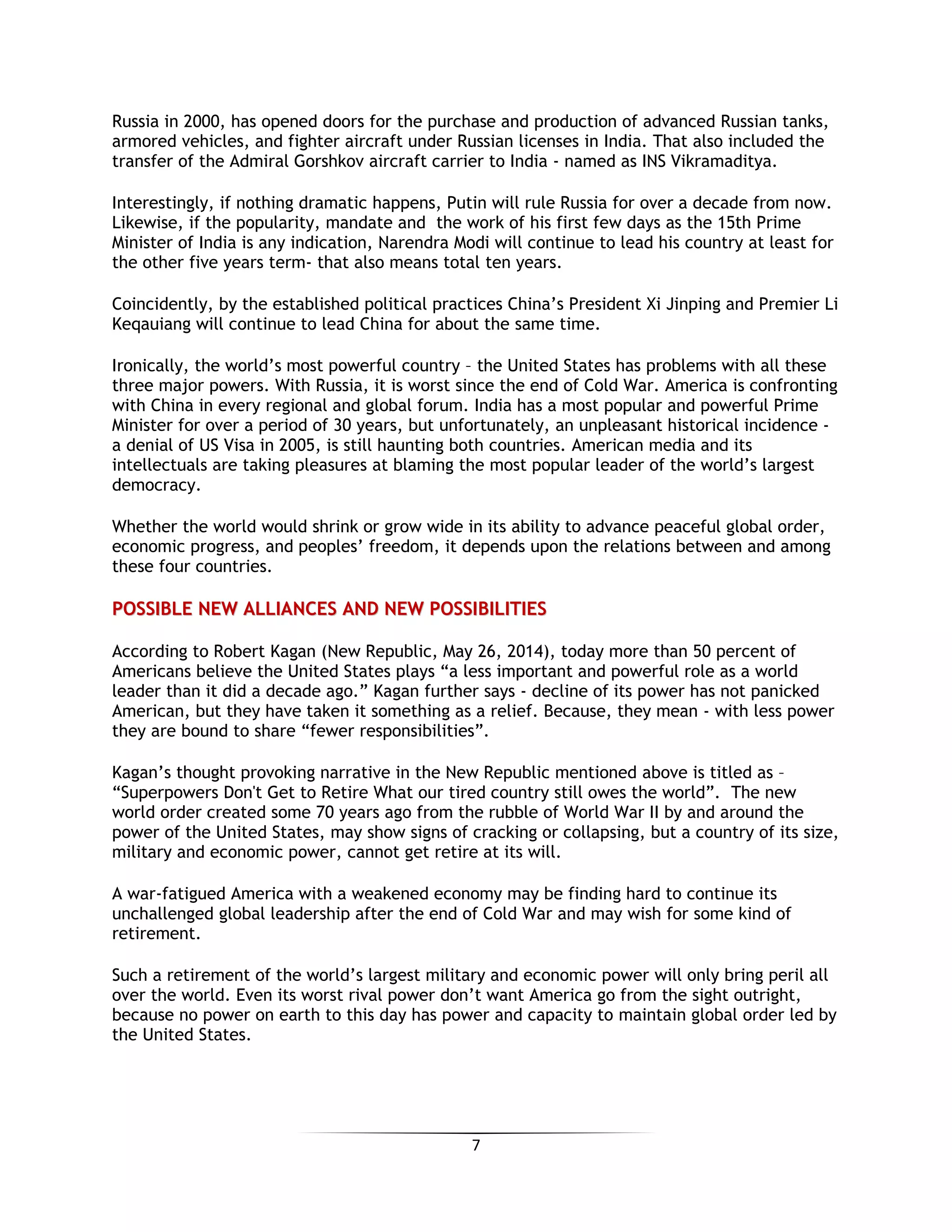 7
Russia in 2000, has opened doors for the purchase and production of advanced Russian tanks,
armored vehicles, and fighter aircraft under Russian licenses in India. That also included the
transfer of the Admiral Gorshkov aircraft carrier to India - named as INS Vikramaditya.
Interestingly, if nothing dramatic happens, Putin will rule Russia for over a decade from now.
Likewise, if the popularity, mandate and the work of his first few days as the 15th Prime
Minister of India is any indication, Narendra Modi will continue to lead his country at least for
the other five years term- that also means total ten years.
Coincidently, by the established political practices China’s President Xi Jinping and Premier Li
Keqauiang will continue to lead China for about the same time.
Ironically, the world’s most powerful country – the United States has problems with all these
three major powers. With Russia, it is worst since the end of Cold War. America is confronting
with China in every regional and global forum. India has a most popular and powerful Prime
Minister for over a period of 30 years, but unfortunately, an unpleasant historical incidence -
a denial of US Visa in 2005, is still haunting both countries. American media and its
intellectuals are taking pleasures at blaming the most popular leader of the world’s largest
democracy.
Whether the world would shrink or grow wide in its ability to advance peaceful global order,
economic progress, and peoples’ freedom, it depends upon the relations between and among
these four countries.
PPOOSSSSIIBBLLEE NNEEWW AALLLLIIAANNCCEESS AANNDD NNEEWW PPOOSSSSIIBBIILLIITTIIEESS
According to Robert Kagan (New Republic, May 26, 2014), today more than 50 percent of
Americans believe the United States plays “a less important and powerful role as a world
leader than it did a decade ago.” Kagan further says - decline of its power has not panicked
American, but they have taken it something as a relief. Because, they mean - with less power
they are bound to share “fewer responsibilities”.
Kagan’s thought provoking narrative in the New Republic mentioned above is titled as –
“Superpowers Don't Get to Retire What our tired country still owes the world”. The new
world order created some 70 years ago from the rubble of World War II by and around the
power of the United States, may show signs of cracking or collapsing, but a country of its size,
military and economic power, cannot get retire at its will.
A war-fatigued America with a weakened economy may be finding hard to continue its
unchallenged global leadership after the end of Cold War and may wish for some kind of
retirement.
Such a retirement of the world’s largest military and economic power will only bring peril all
over the world. Even its worst rival power don’t want America go from the sight outright,
because no power on earth to this day has power and capacity to maintain global order led by
the United States.
 