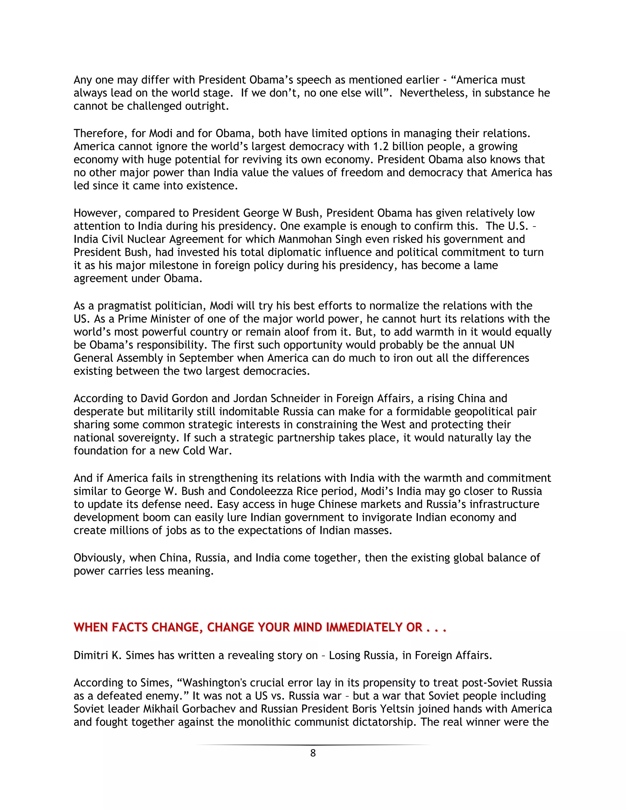 8
Any one may differ with President Obama’s speech as mentioned earlier - “America must
always lead on the world stage. If we don’t, no one else will”. Nevertheless, in substance he
cannot be challenged outright.
Therefore, for Modi and for Obama, both have limited options in managing their relations.
America cannot ignore the world’s largest democracy with 1.2 billion people, a growing
economy with huge potential for reviving its own economy. President Obama also knows that
no other major power than India value the values of freedom and democracy that America has
led since it came into existence.
However, compared to President George W Bush, President Obama has given relatively low
attention to India during his presidency. One example is enough to confirm this. The U.S. –
India Civil Nuclear Agreement for which Manmohan Singh even risked his government and
President Bush, had invested his total diplomatic influence and political commitment to turn
it as his major milestone in foreign policy during his presidency, has become a lame
agreement under Obama.
As a pragmatist politician, Modi will try his best efforts to normalize the relations with the
US. As a Prime Minister of one of the major world power, he cannot hurt its relations with the
world’s most powerful country or remain aloof from it. But, to add warmth in it would equally
be Obama’s responsibility. The first such opportunity would probably be the annual UN
General Assembly in September when America can do much to iron out all the differences
existing between the two largest democracies.
According to David Gordon and Jordan Schneider in Foreign Affairs, a rising China and
desperate but militarily still indomitable Russia can make for a formidable geopolitical pair
sharing some common strategic interests in constraining the West and protecting their
national sovereignty. If such a strategic partnership takes place, it would naturally lay the
foundation for a new Cold War.
And if America fails in strengthening its relations with India with the warmth and commitment
similar to George W. Bush and Condoleezza Rice period, Modi’s India may go closer to Russia
to update its defense need. Easy access in huge Chinese markets and Russia’s infrastructure
development boom can easily lure Indian government to invigorate Indian economy and
create millions of jobs as to the expectations of Indian masses.
Obviously, when China, Russia, and India come together, then the existing global balance of
power carries less meaning.
WWHHEENN FFAACCTTSS CCHHAANNGGEE,, CCHHAANNGGEE YYOOUURR MMIINNDD IIMMMMEEDDIIAATTEELLYY OORR .. .. ..
Dimitri K. Simes has written a revealing story on – Losing Russia, in Foreign Affairs.
According to Simes, “Washington's crucial error lay in its propensity to treat post-Soviet Russia
as a defeated enemy.” It was not a US vs. Russia war – but a war that Soviet people including
Soviet leader Mikhail Gorbachev and Russian President Boris Yeltsin joined hands with America
and fought together against the monolithic communist dictatorship. The real winner were the
 