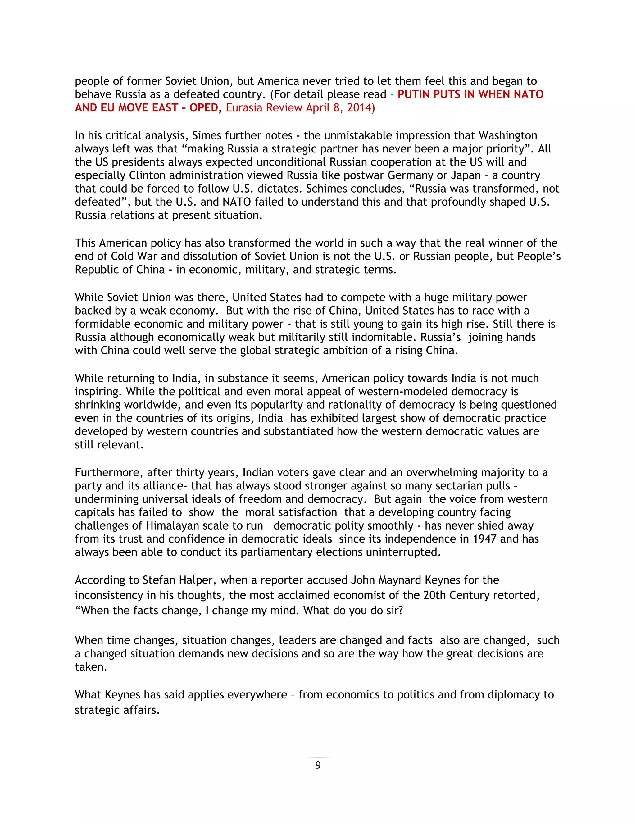 9
people of former Soviet Union, but America never tried to let them feel this and began to
behave Russia as a defeated country. (For detail please read - PUTIN PUTS IN WHEN NATO
AND EU MOVE EAST – OPED, Eurasia Review April 8, 2014)
In his critical analysis, Simes further notes - the unmistakable impression that Washington
always left was that “making Russia a strategic partner has never been a major priority”. All
the US presidents always expected unconditional Russian cooperation at the US will and
especially Clinton administration viewed Russia like postwar Germany or Japan – a country
that could be forced to follow U.S. dictates. Schimes concludes, “Russia was transformed, not
defeated”, but the U.S. and NATO failed to understand this and that profoundly shaped U.S.
Russia relations at present situation.
This American policy has also transformed the world in such a way that the real winner of the
end of Cold War and dissolution of Soviet Union is not the U.S. or Russian people, but People’s
Republic of China - in economic, military, and strategic terms.
While Soviet Union was there, United States had to compete with a huge military power
backed by a weak economy. But with the rise of China, United States has to race with a
formidable economic and military power – that is still young to gain its high rise. Still there is
Russia although economically weak but militarily still indomitable. Russia’s joining hands
with China could well serve the global strategic ambition of a rising China.
While returning to India, in substance it seems, American policy towards India is not much
inspiring. While the political and even moral appeal of western-modeled democracy is
shrinking worldwide, and even its popularity and rationality of democracy is being questioned
even in the countries of its origins, India has exhibited largest show of democratic practice
developed by western countries and substantiated how the western democratic values are
still relevant.
Furthermore, after thirty years, Indian voters gave clear and an overwhelming majority to a
party and its alliance- that has always stood stronger against so many sectarian pulls –
undermining universal ideals of freedom and democracy. But again the voice from western
capitals has failed to show the moral satisfaction that a developing country facing
challenges of Himalayan scale to run democratic polity smoothly - has never shied away
from its trust and confidence in democratic ideals since its independence in 1947 and has
always been able to conduct its parliamentary elections uninterrupted.
According to Stefan Halper, when a reporter accused John Maynard Keynes for the
inconsistency in his thoughts, the most acclaimed economist of the 20th Century retorted,
“When the facts change, I change my mind. What do you do sir?
When time changes, situation changes, leaders are changed and facts also are changed, such
a changed situation demands new decisions and so are the way how the great decisions are
taken.
What Keynes has said applies everywhere – from economics to politics and from diplomacy to
strategic affairs.
 