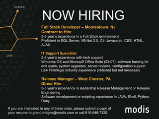 If you are interested in any of these roles, please submit a copy of
your resume to grant.bridges@modis.com or call 610-548-7320.
NOW HIRING
Full Stack Developer – Moorestown, NJ
Contract to Hire
3-5 year’s experience in a Full Stack environment
Proficient in SQL Server, VB.Net 2.0, C#, Javascript, CSS, HTML,
AJAX
IT Support Specialist
2-5 year’s experience with tech support
Windows OS and Microsoft Office Suite (03-07), software training for
end users, system upgrades, server reviews, configuration support
Law Firm/legal industry experience preferred but not necessary
Release Manager – West Chester, PA
Direct Hire
3-5 year’s experience in leadership Release Management or Release
Engineering
Software development or scripting experience in JAVA, Shell, Python,
Ruby
 