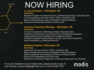If you are interested in any of these roles, please submit a copy of
your resume to grant.bridges@modis.com or call 610-548-7320.
NOW HIRINGJr. Java Developer – Wilmington, DE
Full Time
Bachelor’s Degree in Computer Science, Software Engineering, Information Tech.
Jr. level experience with Java, Python, HTML, JavaScript, CSS
Basic understanding and query knowledge for rational database
Experience building App container to stand up API
Customer Experience Manager – Wilmington, DE
Full Time
3-5 year’s experience in Marketing Analytics, Business Admin.
Experience as team lead; very hands-on from a Managerial perspective
Understanding of both quantitative and qualitative research
Proficient is stat/text mining software e.g. SQL, SAS, Excel, PowerPoint
Data Virtualization e.g. Microsoft Power BI
Software Engineer– Wilmington, DE
Full Time
Experience with Java, Python, HTML, JavaScript, CSS
Basic understanding and query knowledge for rational database
Building application and shipping via Docker and Docker Swarm
Exposure to Gradle/Maven and TDD is key
Exposure to Continuous Integrations, Continuous Deployment and Test Auto.
 