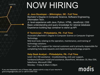 If you are interested in any of these roles, please submit a copy of your resume to
grant.bridges@modis.com or call 610-548-7320.
NOW HIRING
Jr. Java Developer – Wilmington, DE - Full Time
Bachelor’s Degree in Computer Science, Software Engineering,
Information Tech.
Jr. level experience with Java, Python, HTML, JavaScript, CSS
Basic understanding and query knowledge for rational database
Experience building App container to stand up API
IT Technician – Philadelphia, PA - Full Time
Associate's/Bachelor’s Degree in Computer Science or Computer Engineer
Technology
Mid-level tasks relating to the operation, maintenance, and training of
technology solutions
Tier I and Tier II support for internal customers and is primarily responsible for
completing help desk requests and implementing technology projects.
Help Desk Analyst – Philadelphia, PA - Full Time
Level 1 & 2 HD assistance - troubleshooting, end-user support,
hardware/software install and assistance, SharePoint, Windows 10, Mac OSX,
SalesForce, Microsoft CRM
Monday – Friday 8:30am-5:30pm
 