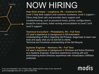If you are interested in any of these roles, please submit a copy of your resume to
grant.bridges@modis.com or call 610-548-7320.
NOW HIRING
Help Desk Analyst – Langhorne, PA – Contract to Hire
Level 1 help desk support and customer assistance, Level 1 support –
Filters Help Desk calls and provides basic support and
troubleshooting, such as password resets, printer configurations,
break/fix instructions, ticket routing and escalation to Level 2 and
Level 3 support.
Technical Consultant – Philadelphia, PA – Full Time
3-5 year’s experience or background in QA Automation
Understanding of SDLC regarding QA Process. Eagerness to learn new
tools and apply what you’ve learned to clients.
Technical and functional understanding of the QA lifecycle.
Systems Engineer – Newtown, PA – Full Time
4-6 year’s experience or background in Windows and Active Directory
as a Systems Engineer. Extensive experience working with and
administering Active Directory experience with virtualization (VMWare
preferred)
 