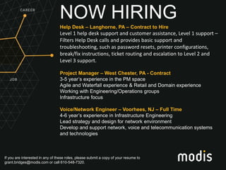 If you are interested in any of these roles, please submit a copy of your resume to
grant.bridges@modis.com or call 610-548-7320.
NOW HIRING
Help Desk – Langhorne, PA – Contract to Hire
Level 1 help desk support and customer assistance, Level 1 support –
Filters Help Desk calls and provides basic support and
troubleshooting, such as password resets, printer configurations,
break/fix instructions, ticket routing and escalation to Level 2 and
Level 3 support.
Project Manager – West Chester, PA - Contract
3-5 year’s experience in the PM space
Agile and Waterfall experience & Retail and Domain experience
Working with Engineering/Operations groups
Infrastructure focus
Voice/Network Engineer – Voorhees, NJ – Full Time
4-6 year’s experience in Infrastructure Engineering
Lead strategy and design for network environment
Develop and support network, voice and telecommunication systems
and technologies
 