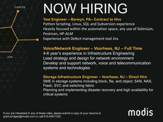 If you are interested in any of these roles, please submit a copy of your resume to
grant.bridges@modis.com or call 610-548-7320.
NOW HIRING
Test Engineer – Berwyn, PA– Contract to Hire
Python Scripting, Linux, SQL and Subversion experience
Heavily focused within the automation space, any use of Selenium,
Postman, HP-ALM
Experience with Defect management tool Jira
Voice/Network Engineer – Voorhees, NJ – Full Time
4-6 year’s experience in Infrastructure Engineering
Lead strategy and design for network environment
Develop and support network, voice and telecommunication
systems and technologies
Storage Infrastructure Engineer – Voorhees, NJ – Direct Hire
SME in storage systems including block, file, and object; SAN, NAS,
Flash, SVC and switching fabric
Planning and implementing disaster recovery and high availability for
critical systems
 