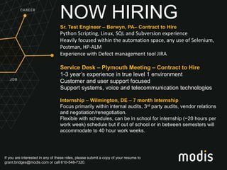 If you are interested in any of these roles, please submit a copy of your resume to
grant.bridges@modis.com or call 610-548-7320.
NOW HIRING
Sr. Test Engineer – Berwyn, PA– Contract to Hire
Python Scripting, Linux, SQL and Subversion experience
Heavily focused within the automation space, any use of Selenium,
Postman, HP-ALM
Experience with Defect management tool JIRA
Service Desk – Plymouth Meeting – Contract to Hire
1-3 year’s experience in true level 1 environment
Customer and user support focused
Support systems, voice and telecommunication technologies
Internship – Wilmington, DE – 7 month Internship
Focus primarily within internal audits, 3rd party audits, vendor relations
and negotiation/renegotiation.
Flexible with schedules, can be in school for internship (~20 hours per
work week) schedule but if out of school or in between semesters will
accommodate to 40 hour work weeks.
 