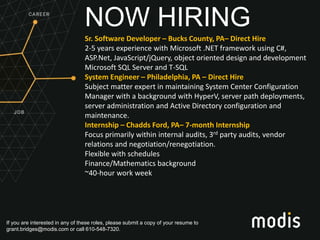 If you are interested in any of these roles, please submit a copy of your resume to
grant.bridges@modis.com or call 610-548-7320.
NOW HIRING
Sr. Software Developer – Bucks County, PA– Direct Hire
2-5 years experience with Microsoft .NET framework using C#,
ASP.Net, JavaScript/jQuery, object oriented design and development
Microsoft SQL Server and T-SQL
System Engineer – Philadelphia, PA – Direct Hire
Subject matter expert in maintaining System Center Configuration
Manager with a background with HyperV, server path deployments,
server administration and Active Directory configuration and
maintenance.
Internship – Chadds Ford, PA– 7-month Internship
Focus primarily within internal audits, 3rd party audits, vendor
relations and negotiation/renegotiation.
Flexible with schedules
Finance/Mathematics background
~40-hour work week
 