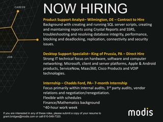 If you are interested in any of these roles, please submit a copy of your resume to
grant.bridges@modis.com or call 610-548-7320.
NOW HIRING
Product Support Analyst– Wilmington, DE – Contract to Hire
Background with creating and running SQL server scripts, creating
and maintaining reports using Crystal Reports and SSRS,
troubleshooting and resolving database integrity, performance,
blocking and deadlocking, replication, connectivity and security
issues.
Desktop Support Specialist– King of Prussia, PA – Direct Hire
Strong IT technical focus on hardware, software and computer
networking; Microsoft, client and server platforms, Apple & Android
products, ServiceNow, Maas360, Cisco Products and VOIP
technologies.
Internship – Chadds Ford, PA– 7-month Internship
Focus primarily within internal audits, 3rd party audits, vendor
relations and negotiation/renegotiation.
Flexible with schedules
Finance/Mathematics background
~40-hour work week
 