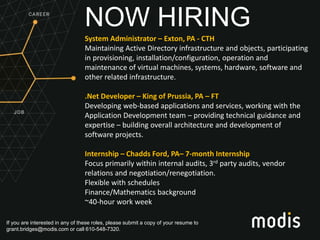 If you are interested in any of these roles, please submit a copy of your resume to
grant.bridges@modis.com or call 610-548-7320.
NOW HIRING
System Administrator – Exton, PA - CTH
Maintaining Active Directory infrastructure and objects, participating
in provisioning, installation/configuration, operation and
maintenance of virtual machines, systems, hardware, software and
other related infrastructure.
.Net Developer – King of Prussia, PA – FT
Developing web-based applications and services, working with the
Application Development team – providing technical guidance and
expertise – building overall architecture and development of
software projects.
Internship – Chadds Ford, PA– 7-month Internship
Focus primarily within internal audits, 3rd party audits, vendor
relations and negotiation/renegotiation.
Flexible with schedules
Finance/Mathematics background
~40-hour work week
 