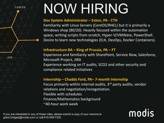 If you are interested in any of these roles, please submit a copy of your resume to
grant.bridges@modis.com or call 610-548-7320.
NOW HIRING
Dev System Administrator – Exton, PA - CTH
Familiarity with Linux Servers (CentOS/RHEL) but it is primarily a
Windows shop (80/20). Heavily focused within the automation
space, writing scripts from scratch, Hyper-V/VMWare, PowerShell.
Desire to learn new technologies (ELK, DevOps, Docker Containers).
Infrastructure BA – King of Prussia, PA – FT
Experience and familiarity with SharePoint, Service Now, Salesforce,
Microsoft Project, JIRA
Experience working on IT audits, SCO2 and other security and
compliance related initiatives
Internship – Chadds Ford, PA– 7-month Internship
Focus primarily within internal audits, 3rd party audits, vendor
relations and negotiation/renegotiation.
Flexible with schedules
Finance/Mathematics background
~40-hour work week
 