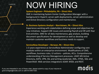 If you are interested in any of these roles, please submit a copy of your resume to
grant.bridges@modis.com or call 610-548-7320.
NOW HIRINGSystem Engineer– Philadelphia, PA – Direct Hire
SME in maintaining System Center Configuration Manager with a
background in HyperV, server path deployments, server administration
and Active Directory configuration and maintenance.
Sr. Business Systems Analyst – Norristown, PA – Direct Hire
Experience working with stakeholders defining scope and objectives for
new initiatives. Support JDE issues and assisting Payroll and HR with Year
End activities. SME for all data maintenance, gap analysis, building
document specifications for development as well as develop and
maintain customer workflows and business needs to support.
ServiceNow Developer – Berwyn, PA – Direct Hire
1-3 years experience as ServiceNow Administrator configuring core
modules within an enterprise environment. Modifications of CMS,
workflows, business rules, UI actions – policies, ACLs. Comprehensive
understanding of Service Management processes. LDAP, MS Active
Directory, ADFS, VPN, SSL and writing JavaScript, XML, HTML, SQL and
PowerShell. Web services integrations SOAP, WSDL and REST.
 