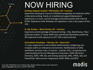If you are interested in any of these roles, please submit a copy of your resume to
grant.bridges@modis.com or call 610-548-7320.
NOW HIRINGDesktop Support Analyst– Wilmington, DE– Contract
Experience working on manual installations/upgrades on machines within
a laboratory setting. Hands on installations/support/deployment
experience is a must, cannot leverage automated pushes with internal
SCCM. Experience with Windows 10 migrations is also a key aspect of this
role.
Sr. QA Analyst – West Chester, PA – Contract
Experience and knowledge of Backend testing – SQL, Mainframes, Tibco
(pub/sub model), 3rd party WMS tools specifically Manhattan preferred,
EDI experience with exposure to UFT (VB scripts) and Java
ServiceNow Developer – Berwyn, PA – Direct Hire
1-3 years experience as ServiceNow Administrator configuring core
modules within an enterprise environment. Modifications of CMS,
workflows, business rules, UI actions – policies, ACLs. Comprehensive
understanding of Service Management processes. LDAP, MS Active
Directory, ADFS, VPN, SSL and writing JavaScript, XML, HTML, SQL and
PowerShell. Web services integrations SOAP, WSDL and REST.
 