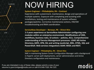 If you are interested in any of these roles, please submit a copy of your
resume to grant.bridges@modis.com or call 610-548-7320. No C2C.
NOW HIRING
System Engineer – Philadelphia, PA – Contract
Experience with sustainment, maintenance, design and operations of
multiple systems. Exposure with completing and assisting with
installations, testing and maintenance of system software
packages/patches. Corrective maintenance actions, HW/SW
troubleshooting and RMA coordination.
ServiceNow Developer – Berwyn, PA – Direct Hire
1-3 years experience as ServiceNow Administrator configuring core
modules within an enterprise environment. Modifications of CMS,
workflows, business rules, UI actions – policies, ACLs. Comprehensive
understanding of Service Management processes. LDAP, MS Active
Directory, ADFS, VPN, SSL and writing JavaScript, XML, HTML, SQL and
PowerShell. Web services integrations SOAP, WSDL and REST.
System Engineer – Philadelphia, PA – Direct Hire
SME in maintaining System Center Configuration Manager with a background
in HyperV, server path deployments, server administration and Active
Directory configuration and maintenance.
 