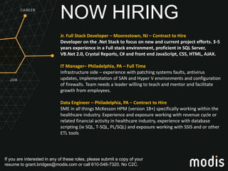 If you are interested in any of these roles, please submit a copy of your
resume to grant.bridges@modis.com or call 610-548-7320. No C2C.
NOW HIRING
Jr. Full Stack Developer – Moorestown, NJ – Contract to Hire
Developer on the .Net Stack to focus on new and current project efforts. 3-5
years experience in a Full stack environment, proficient in SQL Server,
VB.Net 2.0, Crystal Reports, C# and front end JavaScript, CSS, HTML, AJAX.
IT Manager– Philadelphia, PA – Full Time
Infrastructure side – experience with patching systems faults, antivirus
updates, implementation of SAN and Hyper V environments and configuration
of firewalls. Team needs a leader willing to teach and mentor and facilitate
growth from employees.
Data Engineer – Philadelphia, PA – Contract to Hire
SME in all things McKesson HPM (version 18+) specifically working within the
healthcare industry. Experience and exposure working with revenue cycle or
related financial activity in healthcare industry, experience with database
scripting (ie SQL, T-SQL, PL/SQL) and exposure working with SSIS and or other
ETL tools
 