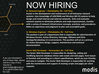 If you are interested in
any of these roles, please
submit a copy of your
resume to
grant.bridges@modis.co
m or call 610-548-7320.
No C2C.
NOW HIRINGSr. Network Engineer – Philadelphia, PA – Full Time
Assists in the development and maintenance of all Enterprise network
systems. Uses knowledge of LAN/WAN and Wireless (Wi-Fi) systems to help
design and install internal and external networks. Tests and evaluates
network systems to eliminate problems and make improvements. Familiar
with a variety of network infrastructure concepts, practices, and procedures.
Relies on experience and judgment to plan and accomplish goals.
Sr. Windows Engineer – Philadelphia, PA – Full Time
The position is part of a department that is responsible for administration of
Windows Servers, Active Directory, Exchange, VMware and Citrix
XanApp/Xendesktop 6.5 environments. This position will act as a primary
for Active Directory design, support, maintenance and technical
documentation
Senior Web Developer – Pennsauken, NJ – Full Time
The Senior Web Developer is responsible for designing, coding and
modifying dynamic database driven web scripts and web pages, from layout
to function and according to a client's specifications, which are user-friendly
and easy to navigate. The Senior Web Developer is responsible for assisting
with the maintenance and support of existing scripts and pages per client
requests.
 