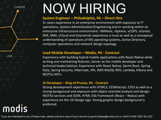 If you are interested in any of these roles, please submit a copy of your resume to grant.bridges@modis.com or call 610-548-7320. No C2C.
NOW HIRINGSystem Engineer – Philadelphia, PA – Direct Hire
5+ years experience in an enterprise environment with exposure to IT
operations, System Administration/Engineering and or working within an
enterprise Infrastructure environment. VMWare, vSphere, vCOPS, vCenter,
NSX, SRM, vCloud and Solarwinds experience a must as well as a conceptual
understanding of operations of MS operating systems, Active Directory,
computer operations and network design topology.
Lead Mobile Developer – Media, PA - Contract
Experience with building hybrid mobile applications with React Native while
writing and maintaining features. Server as the mobile developer and
technical leader/advisor. Experience with React Native, Sprint Boot, Spring
Data, Spring Security, Hibernate, JPA, AWS MySQL RDS, Lambda, Kibana and
RESTful API’s.
UI Developer – King of Prussia, PA - Contract
Strong development experience with HTML5, ECMAScript, CSS3 as well as a
strong background and exposure with object oriented analysis and design.
RESTful services and JSON, HTML ES6 Framework (React – Redux) with
experience on the UX Design sign. Strong graphic design background is
preferred.
 