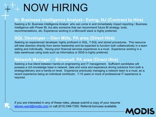 If you are interested in any of these roles, please submit a copy of your resume
steven.ward@modis.com or call (610) 548-7350. Referral bonuses available.
NOW HIRING
Sr. Business Intelligence Analyst– Ewing, NJ (Contract to Hire)
Seeking a Sr. Business Intelligence Analyst who can come in and immediately impact reporting / Business
Intelligence with Power BI, but also someone that can recommend future BI strategy, tools,
recommendations, etc. Experience working in a Microsoft stack is highly preferred.
SQL Developer – Glen Mills, PA area (Direct Hire)
Seeking an experienced developer highly proficient in SQL, T-SQL and stored procedures. This resource
will take direction directly from senior leadership and be expected to function both collaboratively in a team
setting and individually. Having prior financial services experience is a must. Experience working in a
data warehouse using tools such as Informatica or SSIS is highly preferred.
Network Manager – Broomall, PA area (Direct Hire)
Seeking a true blend between hands-on engineering and IT management. Sufficient candidates will
possess a rich knowledge base in network, data and voice and experience driving solutions from both a
strategy/delivery and a hands-on level. Experience previously managing a network team is a must, as is
recent experience being an individual contributor. 7-10 years or more of professional IT experience is
required.
 