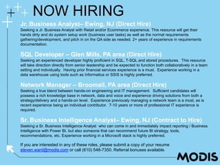 If you are interested in any of these roles, please submit a copy of your resume
steven.ward@modis.com or call (610) 548-7350. Referral bonuses available.
NOW HIRING
Jr. Business Analyst– Ewing, NJ (Direct Hire)
Seeking a Jr. Business Analyst with Retail and/or Ecommerce experience. This resource will get their
hands dirty and do system setup work (business user tasks) as well as the normal requirements
gathering/development, and pitch in on the QA side as needed. 2+ years of experience in requirements
documentation.
SQL Developer – Glen Mills, PA area (Direct Hire)
Seeking an experienced developer highly proficient in SQL, T-SQL and stored procedures. This resource
will take direction directly from senior leadership and be expected to function both collaboratively in a team
setting and individually. Having prior financial services experience is a must. Experience working in a
data warehouse using tools such as Informatica or SSIS is highly preferred.
Network Manager – Broomall, PA area (Direct Hire)
Seeking a true blend between hands-on engineering and IT management. Sufficient candidates will
possess a rich knowledge base in network, data and voice and experience driving solutions from both a
strategy/delivery and a hands-on level. Experience previously managing a network team is a must, as is
recent experience being an individual contributor. 7-10 years or more of professional IT experience is
required.
Sr. Business Intelligence Analyst– Ewing, NJ (Contract to Hire)
Seeking a Sr. Business Intelligence Analyst who can come in and immediately impact reporting / Business
Intelligence with Power BI, but also someone that can recommend future BI strategy, tools,
recommendations, etc. Experience working in a Microsoft stack is highly preferred.
 