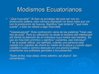 Modismos Ecuatorianos "¡Qué huevada!": Si bien es privilegio del país ser rico en producción pollera, esta rutinaria expresión no tiene nada que ver con la producción de huevos. Significa "qué tontería", "qué mala suerte", o bien se refiere a algo inservible.  "Veeesijueputa!": Esta contracción viene de las palabras "Vean ese hijo de puta". Pero su utilización no alude al reclamo del interlocutor por llamar la atención de un individuo cuya madre sea meretriz. Su uso es más bien primitivo y significa "¡caramba, ese individuo!".  Y se la puede utilizar, por ejemplo, cuando una persona está vestida con zapatos de charol en medio de la playa o cuando algún caballero nada o camina desnudo en una piscina pública enseñando sus poblados genitales a los presentes.  "Sube arriba, baja abajo, entra adentro, sal afuera": Sin comentarios.  