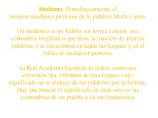 Modismo: Etimológicamente, el
término modismo proviene de la palabra Moda e ismo.
Un modismo es un hábito, un forma común, una
costumbre lingüística que tiene la función de ahorrar
palabras, y se encuentran en todas las lenguas y en el
habla de cualquier persona.
La Real Academia Española la define como una
expresión fija, privativa de una lengua, cuyo
significado no se deduce de las palabras que la forman.
Hay que buscar el significado de cada uno en las
costumbres de un pueblo y de sus tradiciones.
 