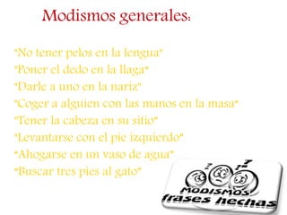 Modismos generales:
"No tener pelos en la lengua"
"Poner el dedo en la llaga“
"Darle a uno en la nariz"
"Coger a alguien con las manos en la masa“
"Tener la cabeza en su sitio”
"Levantarse con el pie izquierdo”
“Ahogarse en un vaso de agua”
“Buscar tres pies al gato”
 