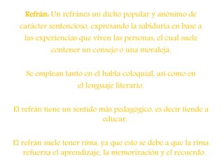 Refrán: Un refránes un dicho popular y anónimo de
carácter sentencioso, expresando la sabiduría en base a
las experiencias que viven las personas, el cual suele
contener un consejo o una moraleja.
Se emplean tanto en el habla coloquial, así como en
el lenguaje literario.
El refrán tiene un sentido más pedagógico, es decir tiende a
educar.
El refrán suele tener rima, ya que esto se debe a que la rima
refuerza el aprendizaje, la memorización y el recuerdo.
 