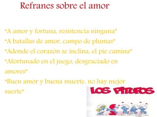 Refranes sobre el amor
“A amor y fortuna, resistencia ninguna”
“A batallas de amor, campo de plumas”
“Adonde el corazón se inclina, el pie camina”
“Afortunado en el juego, desgraciado en
amores”
“Buen amor y buena muerte, no hay mejor
suerte”
 