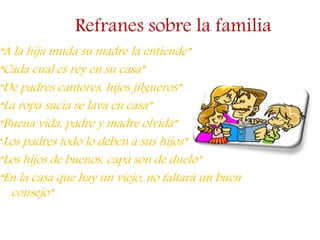 Refranes sobre la familia
“A la hija muda su madre la entiende”
“Cada cual es rey en su casa”
“De padres cantores, hijos jilgueros”
“La ropa sucia se lava en casa”
“Buena vida, padre y madre olvida”
“Los padres todo lo deben a sus hijos”
“Los hijos de buenos, capa son de duelo”
“En la casa que hay un viejo, no faltará un buen
consejo”
 