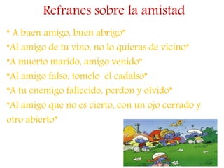 Refranes sobre la amistad
“ A buen amigo, buen abrigo”
“Al amigo de tu vino, no lo quieras de vicino”
“A muerto marido, amigo venido”
“Al amigo falso, tomelo el cadalso”
“A tu enemigo fallecido, perdon y olvido”
“Al amigo que no es cierto, con un ojo cerrado y
otro abierto”
 