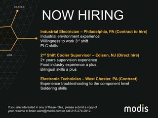If you are interested in any of these roles, please submit a copy of
your resume to brian.ward@modis.com or call 215-274-2012.
NOW HIRING
Industrial Electrician – Philadelphia, PA (Contract to hire)
Industrial environment experience
Willingness to work 3rd shift
PLC skills
2nd Shift Cooler Supervisor – Edison, NJ (Direct hire)
2+ years supervision experience
Food industry experience a plus
Bilingual skills a plus
Electronic Technician – West Chester, PA (Contract)
Experience troubleshooting to the component level
Soldering skills
 