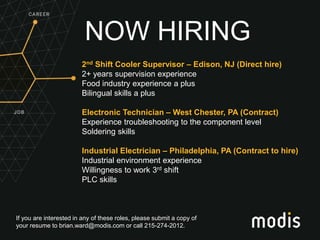 If you are interested in any of these roles, please submit a copy of
your resume to brian.ward@modis.com or call 215-274-2012.
NOW HIRING
2nd Shift Cooler Supervisor – Edison, NJ (Direct hire)
2+ years supervision experience
Food industry experience a plus
Bilingual skills a plus
Electronic Technician – West Chester, PA (Contract)
Experience troubleshooting to the component level
Soldering skills
Industrial Electrician – Philadelphia, PA (Contract to hire)
Industrial environment experience
Willingness to work 3rd shift
PLC skills
 